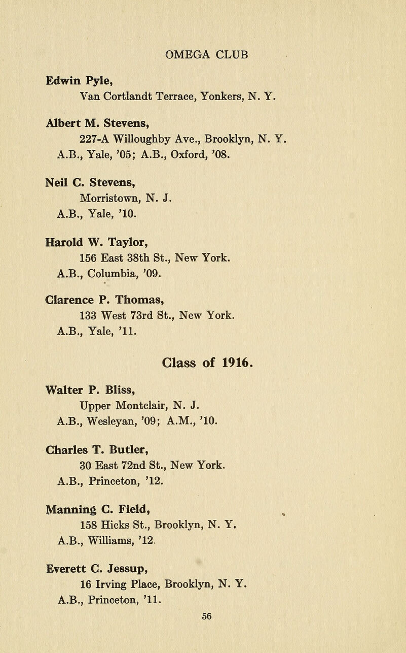 Edwin Pyle, Van Cortlandt Terrace, Yonkers, N. Y. Albert M. Stevens, 227-A Willoughby Ave., Brooklyn, N. Y. A.B., Yale, '05; A.B., Oxford, '08. Neil C. Stevens, Morristown, N. J. A.B., Yale, '10. Harold W. Taylor, 156 East 38th St., New York. A.B., Columbia, '09. Clarence P. Thomas, 133 West 73rd St., New York. A.B., Yale, '11. Glass of 1916. Walter P. Bliss, Upper Montclair, N. J. A.B., Wesleyan, '09; A.M., '10. Charles T. Butler, 30 East 72nd St., New York. A.B., Princeton, '12. Manning C. Field, 158 Hicks St., Brooklyn, N. Y. A.B., Williams, '12. Everett C. Jessup, 16 Irving Place, Brooklyn, N. Y. A.B., Princeton, '11.