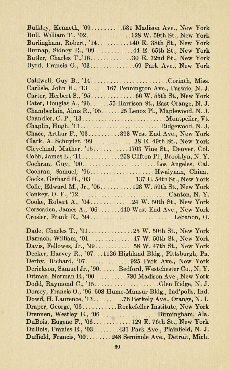 Bulkley, Kenneth, '09 .531 Madison Ave., New York Bull, William T., '02 128 W. 59th St., New York BurUngham, Robert, '14 140 E. 38th 'St., New York Burnap, Sidney R., '09 44 E. 65th St., New York Butler, Charles T.,'16 30 E. 72nd St., New York Byrd, Francis O., '03 69 Park Ave., New York Caldwell, Guy B., '14 Corinth, Miss. Carlisle, John H., '13 167 Pennington Ave., Passaic, N. J. Carter, Herbert S., '95 66 W. 55th St., New York Cater, Douglas A., '96 55 Harrison St., East Orange, N. J. Chamberlain, Aims R., '05 25 Lenox PL, Maplewood, N. J. Chandler, C. P., '13 Montpelier, Vt. Chaplin, Hugh, '13 Ridgewood, N. J. Chace, Arthur F., '03 393 West End Ave., New York Clark, A. Schuyler, '99 38 E. 49th St., New York Cleveland, Mather, '15 1703 Vine St., Denver, Col. Cobb, James L., '11 258 Clifton PL, Brooklyn, N. Y. Cochran, Guy, '00 Los Angeles, Cal. Cochran, Samuel, '96 Hwaiynan, China. Cocks, Gerhard H., '03 137 E. 54th St., New York Colie, Edward M., Jr., '05 128 W. 59th St., New York Conkey, O. F., '12 Canton, N. Y. Cooke, Robert A., '04 24 W. 50th St., New York Corscaden, James A., '06 440 West End Ave., New York Crosier, Frank E., '94 Lebanon, 0. Dade, Charles T., '91 25 W. 50th St., New York Darrach, William, '01 47 W. 50th St., New York Davis, Fellowes, Jr., '99 58 W. 47th St., New York Decker, Harvey R., '07.. .1126 Highland Bldg., Pittsburgh, Pa. Derby, Richard, '07 925 Park Ave., New York Derickson, Samuel Jr., '90 Bedford, Westchester Co., N. Y. Ditman, Norman E., '00 780 Madison Ave., New York Dodd, Raymond C, '15 Glen Ridge, N. J. Dorsey, Francis O., '96.608 Hume-Mansur Bldg., Ind'polis, Ind. Dowd, H. Laurence, '13 76 Berkely Ave., Orange, N. J. Draper, George, '06 Rockefeller Institute, New York Drennen, Westley E., '06 Birmingham, Ala. DuBois, Eugene F., '06 129 E. 76th St., New York DuBois, Frames E., '03 431 Park Ave., Plainfield, N. J. Duffield, Francis, '00 248 Seminole Ave., Detroit, Mich.
