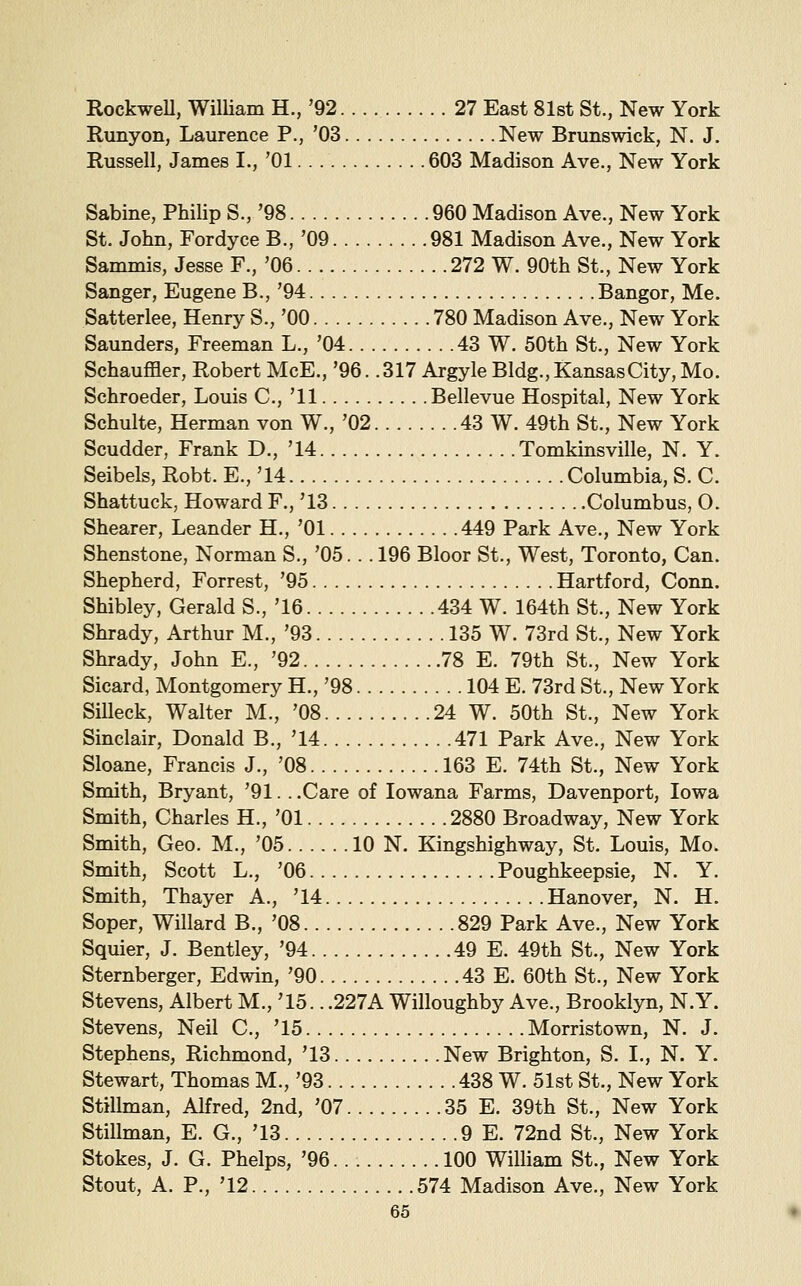 RockweU, William H., '92. . 27 East 81st St., New York Runyon, Laurence P., '03 New Brunswick, N. J. Russell, James I., '01 603 Madison Ave., New York Sabine, Philip S., '98 960 Madison Ave., New York St. John, Fordyce B., '09 981 Madison Ave., New York Sammis, Jesse F., '06 272 W. 90th St., New York Sanger, Eugene B., '94 Bangor, Me. Satterlee, Henry S., '00 780 Madison Ave., New York Saunders, Freeman L., '04 43 W. 50th St., New York Schauffler, Robert McE., '96. .317 ArgyleBldg., Kansas City, Mo. Schroeder, Louis C, '11 Bellevue Hospital, New York Schulte, Herman von W., '02 43 W. 49th St., New York Scudder, Frank D., '14 Tomkinsville, N. Y. Seibels, Robt. E., '14 Columbia, S. C. Shattuck, Howard F., '13 Columbus, O. Shearer, Leander H., '01 449 Park Ave., New York Shenstone, Norman S., '05. . . 196 Bloor St., West, Toronto, Can. Shepherd, Forrest, '95 Hartford, Conn. Shibley, Gerald S., '16 434 W. 164th St., New York Shrady, Arthur M., '93 135 W. 73rd St., New York Shrady, John E., '92 78 E. 79th St., New York Sicard, Montgomery H., '98 104 E. 73rd St., New York Silleck, Walter M., '08 24 W. 50th St., New York Sinclair, Donald B., '14 471 Park Ave., New York Sloane, Francis J., '08 163 E. 74th St., New York Smith, Bryant, '91. ..Care of lowana Farms, Davenport, Iowa Smith, Charles H., '01 2880 Broadway, New York Smith, Geo. M., '05 10 N. Kingshighway, St. Louis, Mo. Smith, Scott L., '06 Poughkeepsie, N. Y. Smith, Thayer A., '14 Hanover, N. H. Soper, Willard B., '08 829 Park Ave., New York Squier, J. Bentley, '94 49 E. 49th St., New York Sternberger, Edwin, '90 43 E. 60th St., New York Stevens, Albert M., '15.. .227A Willoughby Ave., Brooklyn, N.Y. Stevens, Neil C, '15 Morristown, N. J. Stephens, Richmond, '13 New Brighton, S. I,, N. Y. Stewart, Thomas M., '93 438 W. 51st St., New York Stilknan, Alfred, 2nd, '07 35 E. 39th St., New York Stillman, E. G., '13 9 E. 72nd St., New York Stokes, J. G. Phelps, '96 100 William St., New York Stout, A. P., '12 574 Madison Ave., New York