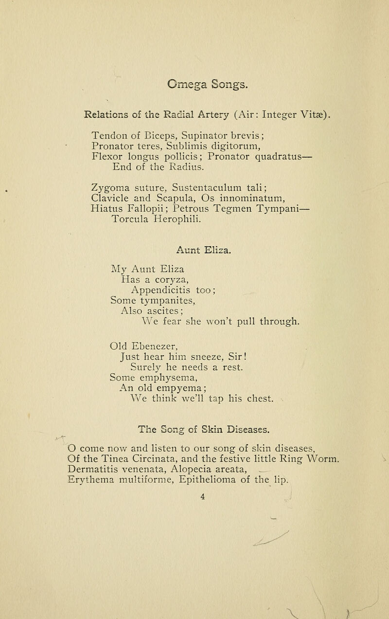 Omega Songs. Relations of the Radial Artery (Air: Integer Vitas). Tendon of Biceps, Supinator brevis; Pronator teres, Sublimis digitorum, Flexor longus pollicis; Pronator quadratus— End of the Radius. Zygoma suture, Sustentaculum tali; Clavicle and Scapula, Os innominatum. Hiatus Fallopii; Petrous Tegmen Tympani— Torcula Herophili. Aunt Eliza. My Aunt Eliza Has a coryza. Appendicitis too; Some tympanites. Also ascites; We fear she won't pull through. Old Ebenezer, Just hear him sneeze. Sir! Surely he needs a rest. SomiC emphysem^a, An old empyema; We think we'll tap his chest. . The Song of Skin Diseases. O come now and listen to our song of skin diseases. Of the Tinea Circinata, and the festive little Ring Worm. Dermatitis venenata, Alopecia areata, Erythema multiforme. Epithelioma of the lip.