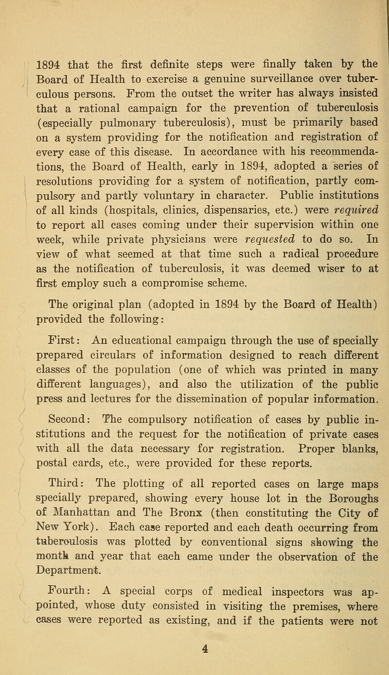 1894 that the first definite steps were finally taken by the Board of Health to exercise a genuine surveillance over tuber- culous persons. From the outset the writer has always insisted that a rational campaign for the prevention of tuberculosis (especially pulmonary tuberculosis), must be primarily based on a system providing for the notification and registration of every case of this disease. In accordance with his recommenda- tions, the Board of Health, early in 1894, adopted a series of resolutions providing for a system of notification, partly com- pulsory and partly voluntary in character. Public institutions of all kinds (hospitals, clinics, dispensaries, etc.) were required to report all cases coming under their supervision within one week, while private physicians were requested to do so. In view of what seemed at that time such a radical procedure as the notification of tuberculosis, it was deemed wiser to at first employ such a compromise scheme. The original plan (adopted in 1894 by the Board of Health) provided the following: First: An educational campaign through the use of specially prepared circulars of information designed to reach different classes of the population (one of which was printed in many different languages), and also the utilization of the public press and lectures for the dissemination of popular information. Second: The compulsory notification of cases by public in- stitutions and the request for the notification of private cases with all the data necessary for registration. Proper blanks, postal cards, etc., were provided for these reports. Third: The plotting of all reported cases on large maps specially prepared, showing every house lot in the Boroughs of Manhattan and The Bronx (then constituting the City of New York). Each case reported and each death occurring from tuberoulosis was plotted by conventional signs showing the month and year that each came under the observation of the Departmen^fe. Fourth: A special corps of medical inspectors was ap- pointed, whose duty consisted in visiting the premises, where cases were reported as existing, and if the patients were not