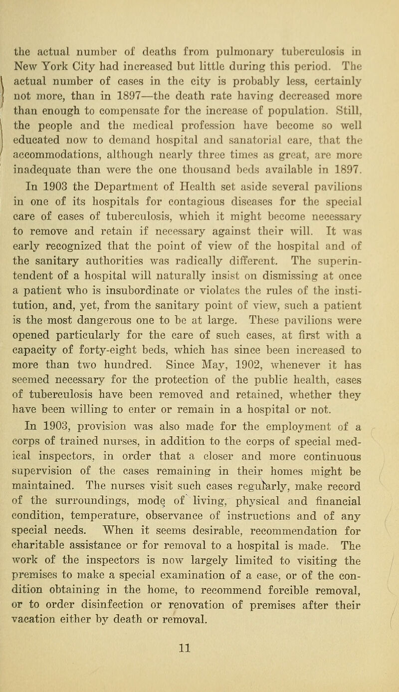 the actual number of deaths from pulmonary tuberculosis in New York City had increased but little during this period. The actual number of cases in the city is probably less, certainly not more, than in 1897—the death rate having decreased more than enough to compensate for the increase of population. Still, the people and the medical profession have become so well educated now to demand hospital and sanatorial care, that the accommodations, although nearly three times as great, are more inadequate than were the one thousand beds available in 1897. In 1903 the Department of Health set aside several pavilions in one of its hospitals for contagious diseases for the special care of cases of tuberculosis, which it might become necessary to remove and retain if necessary against their will. It was early recognized that the point of view of the hospital and of the sanitary authorities was radically different. The superin- tendent of a hospital will naturally insist on dismissing at once a patient who is insubordinate or violates the rules of the insti- tution, and, yet, from the sanitary point of view, such a patient is the most dangerous one to be at large. These pavilions were opened particularly for the care of such cases, at first with a capacity of forty-eight beds, which has since been increased to more than two hundred. Since May, 1902, whenever it has seemed necessary for the protection of the public health, cases of tuberculosis have been removed and retained, whether they have been willing to enter or remain in a hospital or not. In 1903, provision was also made for the employment of a corps of trained nurses, in addition to the corps of special med- ical inspectors, in order that a closer and more continuous supervision of the cases remaining in their homes might be maintained. The nurses visit such cases reguk,rly, make record of the surroundings, mode of living, physical and financial condition, temperature, observance of instructions and of any special needs. When it seems desirable, recommendation for charitable assistance or for removal to a hospital is made. The work of the inspectors is now largely limited to visiting the premises to make a special examination of a ease, or of the con- dition obtaining in the home, to recommend forcible removal, or to order disinfection or renovation of premises after their vacation either by death or removal.