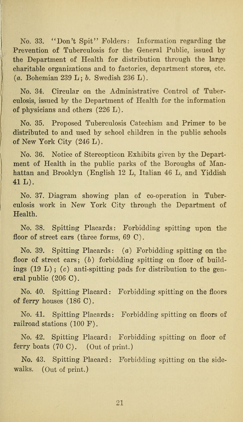 No. 33. ''Don't Spit Folders: Information regarding the Prevention of Tuberculosis for the General Public, issued by the Department of Health for distribution through the large charitable organizations and to factories, department stores, etc. (a. Bohemian 239 L; &. Swedish 236 L). No. 34. Circular on the Administrative Control of Tuber- culosis, issued by the Department of Health for the information of physicians and others (226 L). No. 35. Proposed Tuberculosis Catechism and Primer to be distributed to and used by school children in the public schools of New York City (246 L). No. 36. Notice of Stereopticon Exhibits given by the Depart- ment of Health in the public parks of the Boroughs of Man- hattan and Brooklyn (English 12 L, Italian 46 L, and Yiddish 41 L). No. 37. Diagram showing plan of co-operation in Tuber- culosis work in New York City through the Department of Health. No. 38. Spitting Placards: Forbidding spitting upon the floor of street cars (three forms, 69 C). No. 39. Spitting Placards: (a) Forbidding spitting on the floor of street cars; (&) forbidding spitting on floor of build- ings (19 L); (c) anti-spitting pads for distribution to the gen- eral public (206 C). No. 40. Spitting Placard: Forbidding spitting on the floors of ferry houses (186 C). No. 41. Spitting Placards: Forbidding spitting on floors of railroad stations (100 F). No. 42. Spitting Placard: Forbidding spitting on floor of ferry boats (70 C). (Out of print.) No. 43. Spitting Placard: Forbidding spitting on the side- walks. (Out of print.)