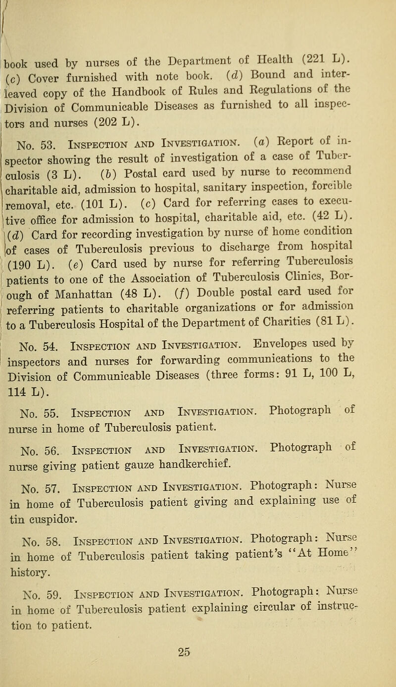 book used by nurses of the Department of Health (221 L). (c) Cover furnished with note book, (d) Bound and inter- leaved copy of the Handbook of Rules and Regulations of the Division of Communicable Diseases as furnished to all inspec- tors and nurses (202 L). No. 53. Inspection and Investigation, (a) Report of in- spector showing the result of investigation of a case of Tuber- culosis (3 L). (&) Postal card used by nurse to recommend i charitable aid, admission to hospital, sanitary inspection, forcible I removal, etc. (101 L). (c) Card for referring cases to execu- itive office for admission to hospital, charitable aid, etc. (42 L). 1(d) Card for recording investigation by nurse of home condition |of cases of Tuberculosis previous to discharge from hospital (190 L). (e) Card used by nurse for referring Tuberculosis patients to one of the Association of Tuberculosis Clinics, Bor- ough of Manhattan (48 L). (/) Double postal card used for ' referring patients to charitable organizations or for admission to a Tuberculosis Hospital of the Department of Charities (81 L). No. 54. Inspection and Investigation. Envelopes used by inspectors and nurses for forwarding communications to the Division of Communicable Diseases (three forms: 91 L, 100 L, 114 L). No. 55. Inspection and Investigation. Photograph of nurse in home of Tuberculosis patient. No. 56. Inspection and Investigation. Photograph of nurse giving patient gauze handkerchief. No. 57. Inspection and Investigation. Photograph: Nurse in home of Tuberculosis patient giving and explaining use of tin cuspidor. No. 58. Inspection and Investigation. Photograph: Nurse in home of Tuberculosis patient taking patient's ''At Home history. No. 59. Inspection AND Investigation. Photograph: Nurse in home of Tuberculosis patient explaining circular of instruc- tion to patient.