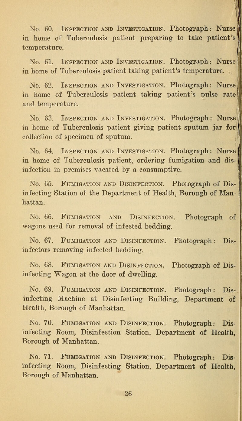 No. 60. Inspection and Investigation. Photograph: Nurse i in home of Tuberculosis patient preparing to take patient's temperature. No. 61. Inspection and Investigation. Photograph: Nurse in home of Tuberculosis patient taking patient's temperature. , No. 62. Inspection and Investigation. Photograph: Nurse in home of Tuberculosis patient taking patient's pulse rate and temperature- No. 63. Inspection and Investigation. Photograph: Nurseii' in home of Tuberculosis patient giving patient sputum jar fori collection of specimen of sputum. No. 64. Inspection and Investigation. Photograph: Nurse; in home of Tuberculosis patient, ordering fumigation and dis- infection in premises vacated by a consumptive. No, 65. Fumigation and Disinfection. Photograph of Dis- infecting Station of the Department of Health, Borough of Man- hattan. No. 66. Fumigation and Disinfection. Photograph of wagons used for removal of infected bedding. No. 67, Fumigation and Disinfection. Photograph: Dis- infectors removing infected bedding. No. 68. Fumigation and Disinfection. Photograph of Dis- infecting Wagon at the door of dwelling. No. 69. Fumigation and Disinfection. Photograph: Dis- infecting Machine at Disinfecting Building, Department of Health, Borough of Manhattan. No. 70. Fumigation and Disinfection. Photograph: Dis- infecting Boom, Disinfection Station, Department of Health, Borough of Manhattan. No. 71. Fumigation and Disinfection. Photograph: Dis- infecting Room, Disinfecting Station, Department of Health, Borough of Manhattan.