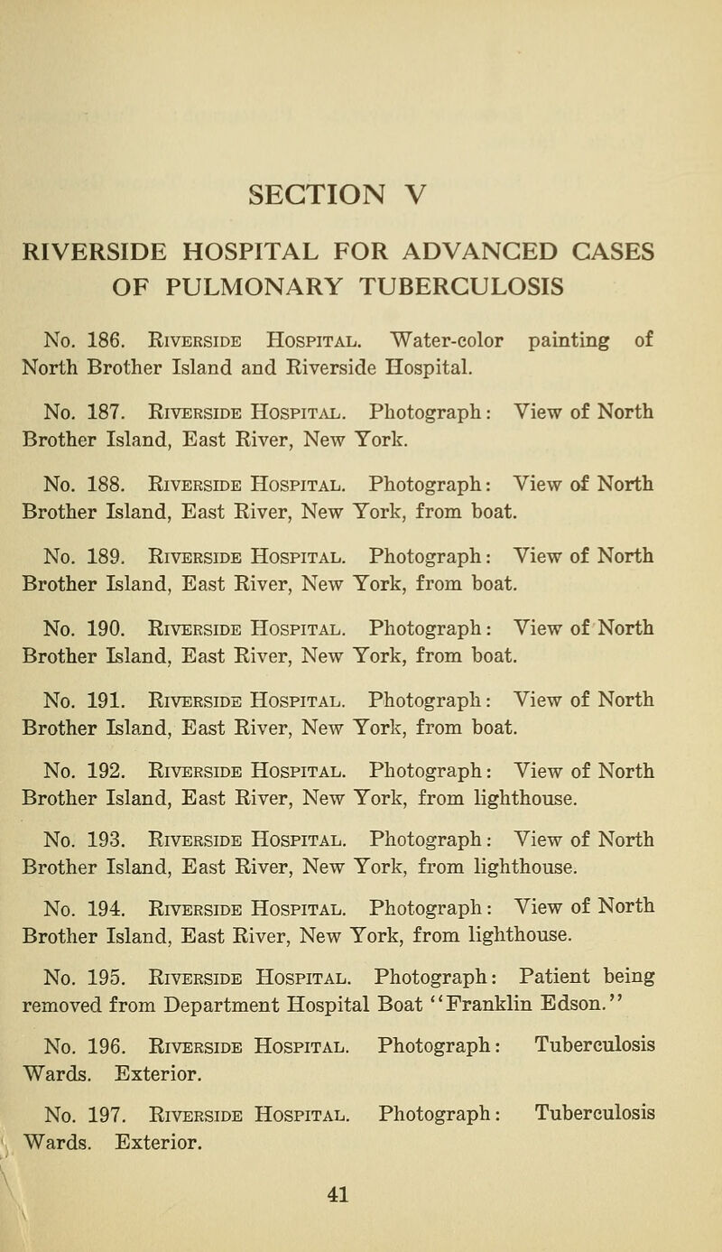 RIVERSIDE HOSPITAL FOR ADVANCED CASES OF PULMONARY TUBERCULOSIS No, 186. Riverside Hospital. Water-color painting of North Brother Island and Riverside Hospital. No. 187. Riverside Hospit.\l. Photograph: View of North Brother Island, East River, New York. No. 188. Riverside Hospital. Photograph: View of North Brother Island, East River, New York, from boat. No. 189. Riverside Hospital. Photograph: View of North Brother Island, East River, New York, from boat. No, 190. Riverside Hospital. Photograph: View of North Brother Island, East River, New York, from boat. No, 191. Riverside Hospital. Photograph: View of North Brother Island, East River, New York, from boat. No. 192, Riverside Hospital, Photograph: View of North Brother Island, East River, New York, from lighthouse. No. 193. Riverside Hospital. Photograph: View of North Brother Island, East River, New York, from lighthouse. No. 194. Riverside Hospital. Photograph: View of North Brother Island, East River, New York, from lighthouse. No. 195. Riverside Hospital. Photograph: Patient being removed from Department Hospital Boat ** Franklin Edson. No. 196. Riverside Hospital. Photograph: Tuberculosis Wards. Exterior. No. 197. Riverside Hospital. Photograph: Tuberculosis Wards. Exterior.
