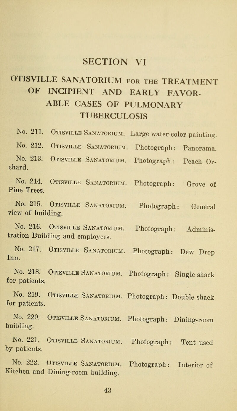 OTISVILLE SANATORIUM for the TREATMENT OF INCIPIENT AND EARLY FAVOR- ABLE CASES OF PULMONARY TUBERCULOSIS No. 211. Otisville Sanatorium. Large water-color painting. No. 212. Otisville Sanatorium. Photograph: Panorama. Otisville Sanatorium. Photograph: Peach Or- No. 213 chard. No. 214. Pine Trees. Otisville Sanatorium. Photograph: Grove of Photograph: General Photograph: Adminis- No. 215. Otisville Sanatorium. view of building. No. 216. Otisville Sanatorium. tration Building and employees. No. 217. Otisville Sanatorium. Photograph: Dew Drop Inn. No. 218. Otisville Sanatorium. Photograph: Single shack for patients. No. 219. Otisville Sanatorium. Photograph: Double shack for patients. No. 220. Otisville Sanatorium. Photograph: Dining-room building. No. 221. Otisville Sanatorium. by patients. Photograph: Tent used No. 222. Otisville Sanatorium. Photograph Kitchen and Dining-room building. Interior of