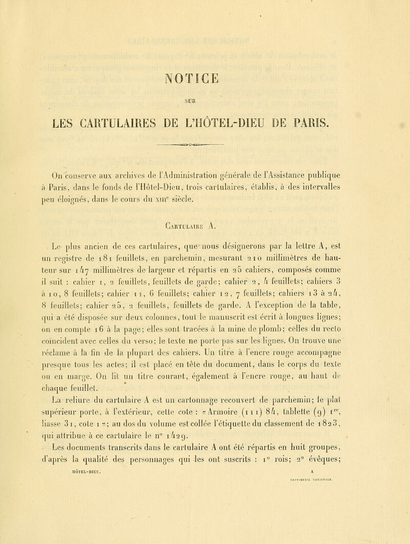 NOTICE LES CARTULAIRES DE L'HÔTEL-DIEU DE PARIS. On conserve aux archives de l'Aclministration générale de l'Assistance publique à Paris, dans le fonds de l'Hôtel-Dieu, trois cartuiaires, établis, à des intervalles peu éloignés, dans le cours du xui siècle. Gartulaire a. . Le plus ancien de ces cartuiaires, que-nous désignerons par la lettre A, est un registre de 181 feuillets, en parchemin, mesurant 210 millimètres de hau- teur sur ik'] millimètres de largeur et répartis en 26 cahiers, composés comme il suit : cahier 1, 2 feuillets, feuillets de garde; cahier 2, k feuillets; cahiers 3 à 10, 8 feuillets; cahier 11,6 feuillets; cahier 12,7 feuillets; cahiers i3 à 26, 8 feuillets; cahier 2 5,2 feuillets, feuillets de garde. A l'exception de la table, qui a été disposée sur deux colonnes, tout le manuscrit est écrit à longues lignes; on en compte 16 à la page; elles sont tracées à la mine de plomb; celles du recto coïncident avec celles du verso; le texte ne porte pas sur les hgnes. On trouve une réclame à ïa fin de la plupart des cahiers. Un titre à l'encre rouge accompagne presque tous les actes; il est placé en tête du document, dans le corps du texte ou en marge. On lit un titre courant, également à l'encre rouge, au haut de chaque feuillet. La reliure du cartulaire A est un cartonnage recouvert de parchemin; le plat supérieur porte, à l'extérieur, cette cote : te Armoire (111) 8/1, tablette (9) i''', liasse 3i, cote ni; au dos du volume est collée l'étiquette du classement de 1828, qui attribue à ce cartulaire le n 1^29. Les documents transcrits dans le cartulaire A ont été répartis en huit groupes, d'après la qualité des personnages qui les ont suscrits : 1° rois; 2° évêques; UOTEL-DIEU.