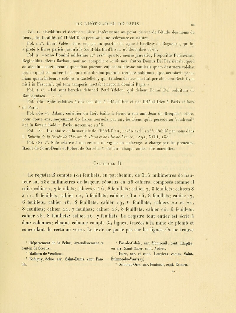 Fol. 1. trRedditus et decimeto. Liste, intéressante au point de vue de l'e'tude des noms de lieux, des Jocaiite's où l'Hôtel-Dieu percevait une redevance en nature. Fol. 1 v. Henri Vaie'e, clerc, enji'age un quartier de vigne à Geoffroy de Bagneux', qui lui a prêté 6 livres parisis jusqu'à la Sainl-Marlin d'hiver. aS de'cembre 1279. Fol. 2. «Anno Domini millesimo cc° lxx™° quarto, mense januario, Prepositus Parisiensis, Reginaldus, dictus Barbon, nomine, compellere voluit nos, fratres Domus Dei Parisiensis, quod ad alendumsusciperemus quemdam puerum cujusdam latrone mulieris quam destruere volebat pro eo quod commiserat; et quia nos dictum puerum recipere noluimus, ipse arrestavit pecu- niam quam habemus cotidie in Castellelo, que tandem dearreslala fuit pcr abbatem Beali Dyo- nisii in Frauda^, qui tune temporis tractabat négocia domini Piegis.n Fol. 2 v. trisli sunt bei'edes defuncti Pétri Ydelon, qui debent Domui Dei redditum de Baubegniaco ^» Fol. 180. Notes relatives à des cens dus à l'Hôtel-Dieu et par l'Hôlcl-Dieu à Paris et hors de Paris. Fol. 180 v°. Adam, cuisiuicr du Roi, baille à feruie à son ami Jean de Recques'', clerc, pour douze ans, moyennant 80 livres tournois par an, les biens qu'il possède au VaudreuiP te et in foresla Roidin. Paris, novembre 1 245. Fol. 181. Inventaire de la sacristie de l'Hôtel-Dieu, 12-3o avril 12 54. Publie' par nous dans le Bulletin de la Société de l'histoire de Paris et de l'Ile-de-France, 1891, XVIII, i3o. Fol. 181 v°. Note relative à une cession de vignes en métayage, à charge par les preneurs, Raoul de Saint-Denis et Robert de Sarcelles <, de faire chaque anne'e i5o marcottes. Cartulaire B. Le registre B compte 191 feuillets, en parchemin, de 3i5 millimètres de hau- teur sur 280 millimètres de largeur, répartis en 26 cahiers, composés comme il suit : cahier 1, 7 feuillets; cahiers 2 à 6, 8 feuillets; cahier 7, 3 feuillets; cahiers 8 à 11, 8 feuillets; cahier 12, 5 feuillets; cahiers i3 à 16, 8 feuillets; cahier 17, 6 feuillets; cahier 18, 8 feuillets; cahier 19, 6 feuillets; cahiers 20 et 21, 8 feuillets; cahier 22, 7 feuillets; cahier 20, 8 feuillets; cahier 26, 6 feuillets; cahier 2 5, 8 feuillets; cahier 26, 7 feuillets. Le registre tout entier est écrit à deux colonnes; chaque colonne compte 89 lignes, tracées à la mine de plomb et concordant du recto au verso. Le texte ne porte pas sur les lignes. On ne trouve ' Département de la Seine, arrondissement et '' Pas-de-Calais, arr. Montreuil, cant. Étaplés, canton de Sceaux. ou arr. Saint-Orae]', cant. Ardres.  Mathieu de Vendôme. '^ Eure, arr. et cant. Louviers, comra. Saint- ' Bobigny, Seine, arr. Saint-Denis, cant. Pan- Etienne-du-Vauvray. tin. ' Seine-et-Oise, arr. Pontoise, cant. Ecouen.