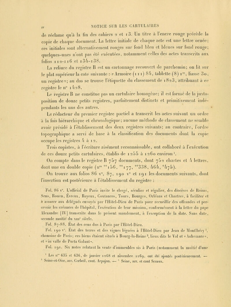 de réclame qu'à la fin des cahiers 2 et i 3. Un titre à l'encre rouge précède la copie de chaque document. La lettre initiale de chaque acte est une lettre ornée; ces initiales sont alternativement rouges sur fond bleu et bleues sur fond rouge; quelques-unes n'ont pas été exécutées, notamment celles des actes transcrits aux folios 112-116 et 13/1-138. La reliure du registre B est un cartonnage recouvert de parchemin; on lit sur Je plat supérieur la cote suivante : te Armoire (111) 86, tablette (8) i'^<=, liasse 3o, un registre 17; au dos se trouve l'étiquette du classement de i823, attribuant à ce registre le n° 1628. Le registre B ne constitue pas un cartulaire homogène; il est formé de la juxta- position de douze petits registres, parfaitement distincts et primitivement indé- pendants les uns des autres. Le rédacteur du premier registre partiel a transcrit les actes suivant un ordre à la fois hiérarchique et chronologique; aucune méthode de classement ne semble avoir présidé à l'établissement des deux registres suivants; au contraire, l'ordre topographique a servi de base à la classification des documents dont la copie occupe les registres 6 à 1 2. Trois copistes, à l'écriture aisément reconnaissable, ont collaboré à l'exécution de ces douze petits cartulaires, établis de i255 à 1260 environ ^ On compte dans le registre B 787 documents, dont 762 chartes et k lettres, dont une en double copie (n°' **i56, **i77, **338, kQb ,*k-j5). On trouve aux folios 86 v°, 87, 190 v° et 191 les documents suivants, dont l'insertion est postérieure à l'établissement du registre : Fol. 86 v°. L'ofiicitii de Paris invite le cierge', se'culier et régulier, des diocèses de Reims, Sens, Rouen, Evreiix, Rayeux, Coulances, Tours, Rourges, Orle'ans et Chartres, à faciliter et à assurer aux de'le'gués envoye's par l'Hôlel-Dieu de Paris pour recueillir des offrandes et per- cevoir les cre'ances de riiôpital, l'exe'cution de leur mission, conforme'ment à la lettre du pape Alexandre [IV] transcrite dans le pre'sent mandement, à l'exception de la date. Sans date, seconde moitié du xiii siècle. Fol. 87-88. Etat des cens dus à Paris par l'Hôlel-Dieu. Fol. 190 v°. État des terres et des vignes léguées à l'Ilôlel-Dieu par Jean de Montlhéry^, chanoine de Paris; ces hiens étaient situés à Rourg-la-Reine^, lieux dits le Val et «Aubemareu, et 'tin valle de Porta Galantu. Fol. 191. Six notes relatant la vente d'immeubles sis à Paris (notamment la moitié d'une Les n 635 et 636, de janvier ia68 et novembre 1269, ont été ajoutés postérieurement. — ^ Seine-et-Oise,nrr. Gorbeil, caiit. Arpajon. — ■ Seine, arr. et cant Sceaux.