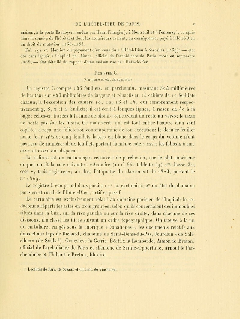 maison, à la porte Baudoyer, vendue par Henri Timagier), à Montreuii el à Fontenay i, compris dans la censive de l'hôpital et dont les acquéreurs avaient, en conséquence, payé à THôtel-Dieu un droit de mutation. 1268-1283. Fol. 191 \°. l\Iention du payement d'un cens dû à rHotel-Dieu à Sarcelles (1269); — état des cens légués, à l'hopilal par Aimon, ofEcial de l'archidiacre de Paris, mort en septemhre 1268; — état détaillé, du rapport d'une maison rue de l'Hais-de-Fer. Registre G. (Carliilnire et état du domaine.) Le registre G compte 1^6 feuillets, en parchemin, mesurant 32/1 millimètres de hauteur sur aùS miiïimètres de largeur et répartis en 1 k cahiers de 1 2 feuillets chacun, à l'exception des cahiers 10, 12, i3 et ih, qui compremient respec- tivement 9, 8, 7 et 2 feuillets; il est écrit à longues lignes, à raison de ko à la page; celles-ci, tracées à la mine de plomb, concordent du recto au verso; le texte ne porte pas sur les lignes. Ge manuscrit, c[ui est tout entier l'œuvre d'un seul copiste, a reçu une foliotation contemporaine de son exécution; le dernier feuillet porte le n° \\xi%; cinq feuillets laissés en blanc dans le corps du volume n'ont pas reçu de numéro; deux feuillets portent la même cote : cxvi; les folios l à un, oxxvi et cxxvn ont disparu. La reliure est un cartonnage, recouvert de parchemin, sur le plat supérieur duquel on lit la cote suivante : «Armoire (111) Sh, tablette (9) i''% liasse 3i. cote 2, trois registresn; au dos, l'étiquette du classement de 1823, portant le n° 1/129. Le registre G comprend deux parties : 1 un carlulaire; 2° un état du domaine parisien et rural de l'Hôtel-Dieu, actif et passif. Le cartulaire est exclusivement relatif an domaine parisien de l'hôpital; le ré- dacteur a réparti les actes en trois groupes, selon qu'ils concernaient des immeubles situés dans la Gité, sur la rive gauche ou sur la rive droite; dans chacune de ces divisions, il a classé les titres suivant un ordre topographique. On trouve à la fin du cartulaire, rangés sous la rubrique ccDonationesii, les documents relatifs aux dons et aux legs de Richard, chanoine de Saint-Denis-du-Pas, Jourdain ctde Sali- cibus-n (de Saulx?), Geneviève la Gœrie, Béatrix la Lombarde, Aimon le Breton, officiai de l'archidiacre de Paris et chanoine de Sainte-Opportune, Arnoul le Par- cheminier et Thibaut le Breton, libraire. ' Localités de l'arr. de Sceaux el du cant. de Vincennes.