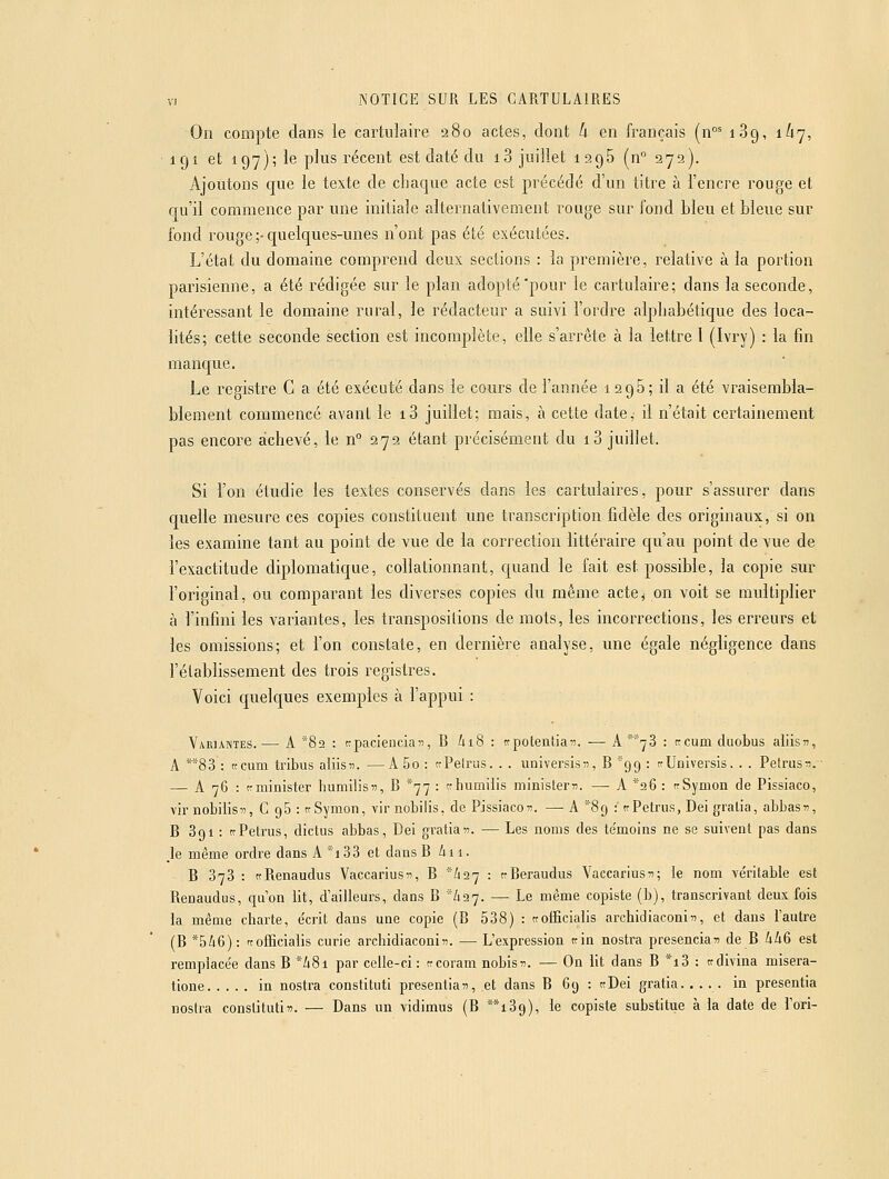 On compte dans le cartuîaire 280 actes, dont k en français (n°' 189, 1/17, 191 et 197); le plus récent est daté du 13 juillet 1295 (n° 272). Ajoutons que le texte de chaque acte est précédé d'un titre à l'encre rouge et qu'il commence par une initiale alternativement rouge sur fond bleu et bleue sur fond rouge ;-quelques-unes n'ont pas été exécutées. L'état du domaine comprend deux sections : la première, relative à la portion parisienne, a été rédigée sur le plan adopté'pour le cartuîaire; dans la seconde, intéressant le domaine rural, le rédacteur a suivi l'ordre alphabétique des loca- lités; cette seconde section est incomplète, elle s'arrête à la lettre 1 (Ivry) : la fin manque. Le reristre G a été exécuté dans le cours de l'année 1206; il a été vraisembla- blement commencé avant le i3 juillet; mais, à cette date, il n'était certainement pas encore achevé, le n 272 étant précisément du i3 juillet. Si l'on étudie les textes conservés dans les cartulaires, pour s'assurer dans quelle mesure ces copies constituent une transcription fidèle des originaux, si on les examine tant au point de vue de la correction littéraire qu'au point de vue de l'exactitude diplomatique, collationnant, quand le fait est possible, la copie sur l'original, ou comparant les diverses copies du même acte^ on voit se multiplier à l'infini les variantes, les transpositions de mots, les incorrections, les erreurs et les omissions; et l'on constate, en dernière analyse, une égale négligence dans l'établissement des trois registres. Voici quelques exemples à l'appui : Variantes.— A 82 : cpacienciaii, B 618 : trpotentian. -— A^'^S : tccum duobus aliis^, A **83 : ttcum tribus aliisiî. —A 5o : «Pelras. . . universisn, B 99 : aUniversis. . . Petras:?. ■ —^ A 76 : tcminister humilis«, B ^77 : tctiumiiis minisLer?:. — A *26 : irSymon de Pissiaco, vir nobilis)), C 96 : ttSymon, vir nobilis, de Pissiacoii. — A *89 : trPetriis, Dei gralia, abbas», B Sgi : trPetrus, dictus abbas, Dei gratia??. — Les noms des te'moins ne se suivent pas dans _le même ordre dans A *i 33 et dans B i 11. B 373 : ttRenaudus Vaccarius^i, B /127 : tcBeraudus Vaccariusii; le nom ve'ritable est Renaudus, qu'on lit, d'ailleurs, dans B '/127. — Le même copiste (b), transcrivant deux fois la même charte, e'crit dans une copie (B 538) : ttoificialis archicliaconin, et dans l'autre (B *546): rrofficialis curie archidiaconin. — L'expression tcin nostra presencia^i de B 446 est remplace'e dans B *48i par celle-ci : trcoram nobis^î. — On lit dans B *i3 : tcdivina misera- tione in nostra constituti presentian, et dans B 69 : ttDei gratia. .... in presentia nostra conslituti». — Dans un vidimus (B **i39), le copiste substitue à la date de l'ori-