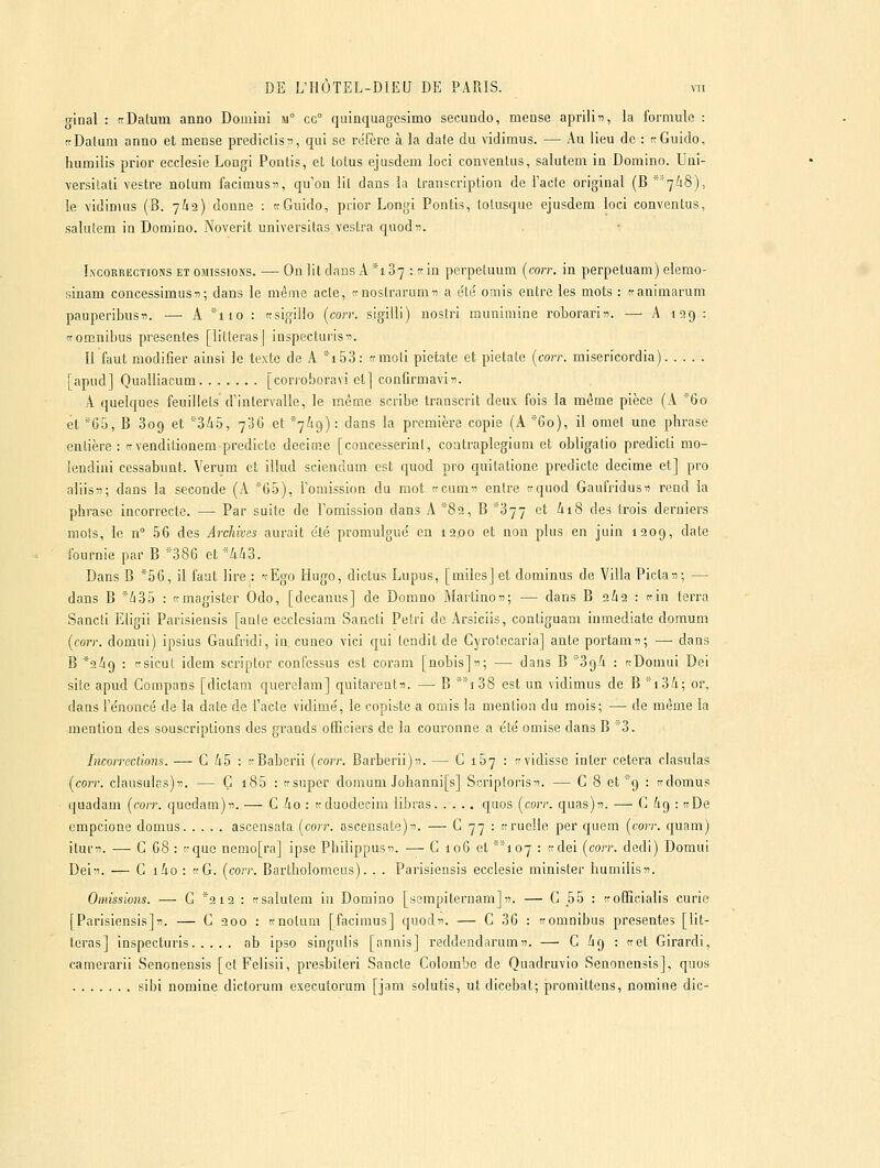 ffinal : ttDatum anno Domiui Ji° cg° quinquagesimo secundo, mense aprilin, la formule : tcDatum anno et mense prediclisi?, qui se réfère à la date du vidimus. — Au lieu de : rGuido, humilis prior ecciesie Longi Pontis, et totus ejusdem loci conventus, salutem in Domino. Uni- versilati vestre notum facimusn, qu'on lil dans la transcription de l'acte original (B *'7i8), le vidimus (B. yâa) donne : ttGuido, prior Longl Pontis, lolusque ejusdem loci conventus, saluîem in Domino. Noverit universitas vestra quodn. Incorrections et omissions. — On lit dans A *187 : tr in perpetuum {corr. in perpetuam) elemo- sinam concessimus»; dans le même acte, tmostrarumn a été' omis entre les mots : ttanimarum pauperibusfl. — A *iio : ttsigiiio (corr. sigiili) nostri munimine roborarin. —■ A 199 : «omnibus présentes [litteras] inspecturis-î. Il faut modifier ainsi le texte de A iSS: trmoli pietate et pietatc {corr. misericordia) [apud] Qualliacum [conoboravi et] conûrmaviTi. A quelques feuillets d'intervalle, le môme scribe transcrit deux fois la même pièce (A *6o et *65, B 809 et 345, 706 et 7^19): dans la première copie (A*-'6o), il omet une phrase entière: ttvenditionem predictc décime [concesserinl, coatraplegium et obligalio predicti mo- îendini ccssabunt. Verum et illud sciendum est quod pro quitatione predictc décime et] pro aliisîi; dans la seconde (A *65), l'omission du mot tccum^? entre ttquod Gaufridusn rend la phrase incorrecte. — Par suite de l'omission dans A *89, B ''377 et ii8 des trois derniers mots, le n° 56 des Archives aurait été promulgué en 1200 et non plus en juin 1209, date fournie par B '■'386 et *4Zi3. Dans B *56, il faut lire : -rEgo Hugo, dictus Lupus, [miles] et dominus de Villa Piclan; — dans B */i35 : «magister Odo, [decanus] de Domno Martinon; — dans B 2Ù2 : trin terra Sancti Eligii Parisiensis [anie ecclcsiam Sancti Pétri de Arsiciis, contiguam inmedlate domuni {corr. domui) ipsius Gaufridi, in, cuneo vici qui tendit de Gyrotecaria] ante portam«; — dans B *2i9 : nsicut idem scriptor confessus est coram [nobisjn; — dans B '39^i : «Domui Dei site apud Compans [dictam querelam] quitarentu. — B *i 38 est un vidimus de B ■■i3/i; or, dans l'énoncé de la date de l'acte vidimé, le copiste a omis la mention du mois; — de même la mention des souscriptions des grands officiers de la couronne a été omise dans B *3. Incorrections. — G 45 : rBaberii {corr. Barberii)-*). — C 167 : «vidisse inler cetera clasulas {corr. clausulas)!:. — G i85 : tfsuper domum Johanni[s] Scriptorisîi. — C 8 et 9 : tfdomus quadam {corr. quedam)n. — G 4o : trduodccira libras quos {corr. quas)T!. — G /19 : «De empcione domus ascensnla {corr. ascensate)^. — ^ 77 : trruelle per quem {corr. quam) iturn. — G 68 : «que nemo[ra] ipse Pbilippus. — G 106 et '''1 07 : «dei {corr. dedi) Domui Dei. — G i4o : «G. {corr. Bartholomeus). . . Parisiensis ecciesie minister humilisii. Omissions. —- G *2 12 : «salutem in Domino [sempiternam]». — G 55 : «officialis curie [Parisiensis]». — G 200 : «noluni [facimus] quodii. — G 36 : «omnibus présentes [lit- teras] inspecturis ab ipso singulis [annis] reddendarum». — G 69 : «et Girardi, camerarii Senonensis [etFelisii, presbiteri Sancte Golombe de Quadruvio Senonensis], quos sibi nomine dictorum executorum [jam solutis, ut dicebat; promittens, nomine die-