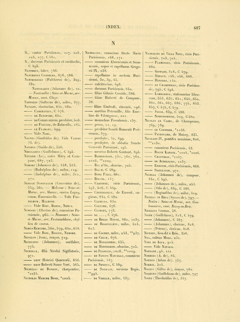 INDEX. N., cantor Parisiensis, 307, ao8, 330, 977, C I180. N., decanus Parisiensis et cardiiialis, C /195. Nakterds, fabor, 7/16. Nanthercs Cordeles, 676, 786. Nahtholiolo (Fulclierus de), Sag, 33a. Nantolleto (Joliannes de), 21. — Nnnlouilhi : Seine-et-Marne, an: Mt'aax, caiil. Claye. Namolio (Galterus de), miles, 877. Natalis, vinetarius, 6/11, O60. Camerarids, c 676. DE Betefort, 6lil. deCorqdeteikes, presbiler, 5o6. DE FossATO, de Balneolis, 28.^. LE Flamanc, Sgg. Vide Noël. Nadves (Gaulridijs de). Vide Vanves (G. de). Navirus (Guido de), 556. Nebularius (Guiilelmus), G igS. NÉFUEE (Le), entre Milry et Com- [jans, 687, 733. Ne.more (Joliannes de), /ii8, 583. ■ (Radulphus de), miles, ] jg. (Radulphus de), miles, 3ii, 972- Nesiore UojiiKARUM (Gonvenlus de), 55g, 562. — Moliioue : Seine-et- Marne, an: Meaux, canton La/rnij, comm. Emerainvdte. — Vide Foo- TELBUM, MaLEBOE. Vide Bois, Bosco, Nemus. Memosio (Alborlus de), canonicus Pa- risiensis, g65. —Nemours : Seine- et-Marne, arr. Fontainebleau, chef- lieu de canton. Nem[isRemdkdi,56o, 579, 6/io, 6!i8. Vide Bois, Boscos, Nemore. Nevelon (Jean), écuyer, 71g. Nevelonis (Johannes), aurifaber, INicHOLAA, filia Nicolai SigUlatoris, 9T- uxor Henrici Quarrerii, 8iG. uxor Roberti Sause Vert, 565. NicHOLAs de Bondos, charpentier, *io3/i. NicHOLAs Marche Bone, *io25. N NicBOLAus, canouicus Beale Marie Parisiensis, 168, 171. canonicus Eboracensis et Seno- ncnsis, nepos ol capellanus Grego- riilX, a38. capellanus in ecclesia Pari- siensi, 3o, 39, 45. culcitraiius, igS. decanus Parisiensis, Sio. filius Gilonis Comitis, 386. Clius Huberti do Compans, 38. filius Umfredi, vitrearii, 296. maritus Pelronille, filie Enie- line de Vilete^nose, 322. monachus Fossatensis, 157. preco, 12, 1 q. prosbiter Sancti Honorati Pari- siensis, 879. presbyte;-, '12, Sgg. presbyter, de abbatia Sancte Gennvefe Parisiensi, 195. sororius Roberti Guntaut, 895. Barbitonsor, 762, 760, 762, J016, **ioag. Bec d'Oe, olearius, 706. BiGDE, C 489. BONA FiLIA, 661. BOUCEL, 1^7. Cabbmfex, civis Parisiensis, /ig3, 5i6, C iSg. Certisiarius, de Euvroit, an- (jlicus, 8ii, C '182. Clericds, 63o. CoLDCHE, 676. CUTELET, 778. DE . . . , C 476. DE Bello Moste, 862, 1087. DE Bbaomlieto, miles, 524, 613. DE Cochet, miles, 243, **937. DE Crïïce, 676. DE MONASTERIO, 635. DE Mon'iEBESTi, olearius, 705. DE PlASIACO, 1016, **1029. DE Sancto Marcello , canonicus Parisiensis, 447. —'■— DE Senonis, c 48g. DE SoisiAco, serviens Régis, **99'i- DE ViDELLE, miles, 437. NiCBOLAUs DE ViLLA NovA, civis Pari- sicnsis, 708, 704. ■ Flamingds, civis Parisiensis, 680. ■ GiFPART, 818, C 479. Heradt, i48, 246, 888. Herodes, i42. LE Champenois, civis Parisien- sis, 7g5, C 494. Lombardus, stationarius libro- rum, 558, 636, 64i, 646, 65o, 660, 661, 667, 686, 770, 843, 857, C 475, G 479. Sause, 889, C 488. SuEssiosENsis, 529, C48o. Nicolas le Clerc, de Champrosay, 769. 789- LE COFFRIER, *lo48. Patrouard, de Moissy, 835. NicoLADS IV, pontifex maximus,89 6, **io3o. canonicus Parisiensis, 43. Boute Kabete, *i024, *]026. Chadvelli, *io47. de aureliakis, 1087. Erroodi, civis Parisiensis, 868. SlGILLATOR, 971. NiGELLA (Johannes de), campsor, 84o, C 4g5. (Johannes de), miles, 3 53. (Odode), 889, C 488. (Reginaldus de), miles, 4ig. NiGELLA iK BRVA(Symoade), 797.— Nesles : Seine-et-Marne, air. Cou- hmmiers, canl. Rozoy-enr-Brie. jNlGELLCS \lKIT0R, 58. Niger (Guiilelmus), 818, C 479. (Johannes), C 487. (Johannes), clericus, 818. (Petrus), clericus, 818. NivEBiN, lieu-dit à Brie, 358. NoA, subtus Monz, 381. Noël de Aqua, 925. Vide Natalis. Noerath , 94, 101. NoEREio (A. de), 84. NoEBiis (Adam de), 707. NoEROi, 5o4. Nogem (Gilles de), écuyer, 783. Nogento (Guiilelmusde), miles, 797 NoiER (Theobaldus de), 347.