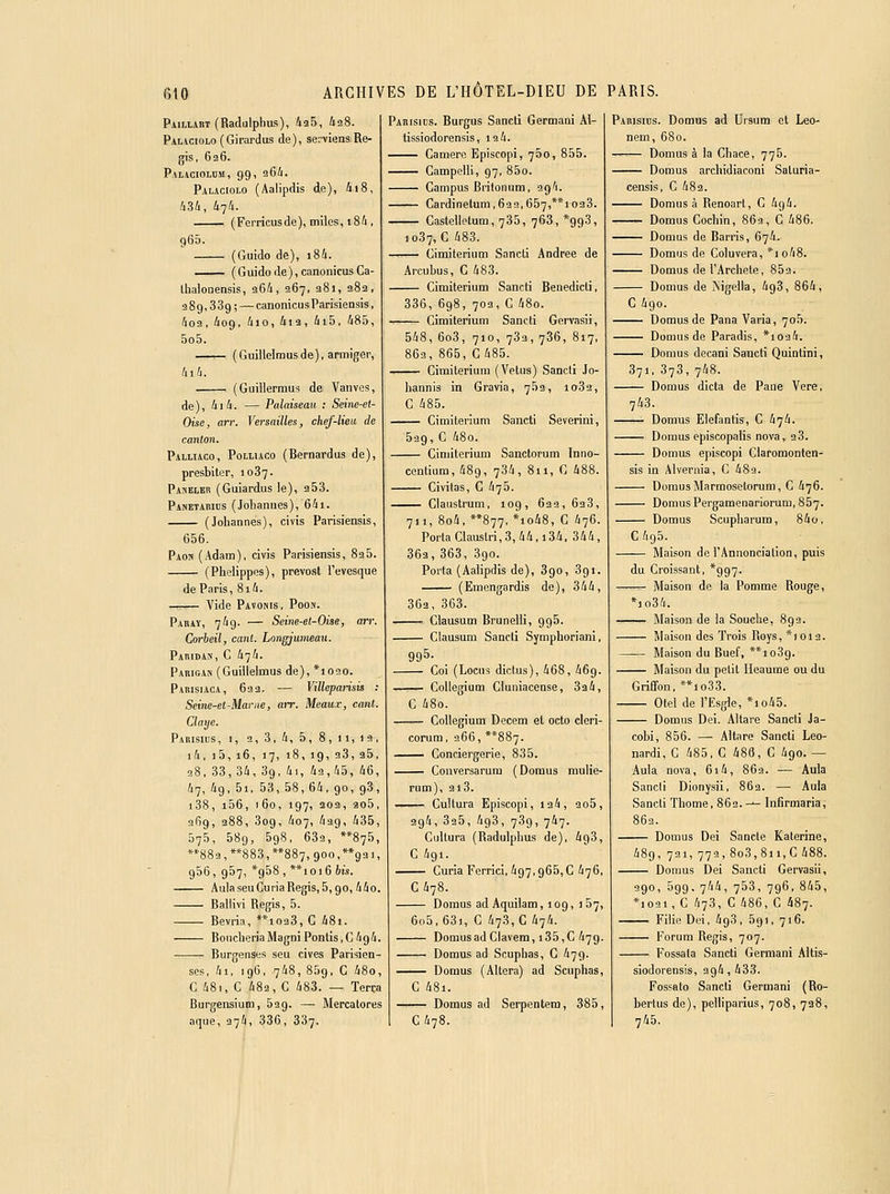 PiiLLART(Radulphus), 435, iaS. Pauciolo (Girardus de), servienaRe- gis, 626. Palaoiomm, 99, 264. Pauciolo (Aalipdis de), ài8, 434, 474. (Ferricusde), miles, i84 , 965. (Guido de), i84. (Guido de), canonicusCa- Ihalonensis, 964, 267, aSi, 282, 289,339; — canonicusParisiensis, 4o2, 409, 4io, 4i3, 4i5, 485, 5o5. —^ (Giiillelmusde), armiger, 4i4. (Guillermus de Vaiives, de), 4i4. — Palaisean : Seine-et- Oise, arr. Versailles, chef-lieic de canton. Palliaco, Polliaco (Bernardus de), presbiter, 1037. Paseleb (Guiardus le), 253. Panetacibs (Jolianiies), 64i. (Johannes), civis Parisiensis, 656. Paon (Adam), civis Parisiensis, 825. (Phelippos), prevost l'evesque de Paris, 814. — Vide Pavobis, Pooi». Pahaï, 749. — Seine-el-Oise, arr. Corheil, cant. Longjumeau. Paridas, C 474. Pariga» (Guillelmus de), *1020. Parisiaca, 632. — Villeparisis : Seine-et-Marne, arr. Meaux, cant. Claye. Parisius, I, 9, 3, 4, 5, 8, II,19, i4, i5,16, 17, 18,19, 93, 25, 98, 33, 34, 39, 4i, 42,45, 46, 47, 4g, 5i, 53, 58, 64, 90, 93, i38, 106, f6o, 197, 202, ao5, 269, 388, 809, 407, 439, 435, 575, 589, 598, 639, **875, **883, **883, 887, 900,**g2 ), 956, 957, *958,**ioi6 61s. AulaseuCuriaRegis,5,90,440. Ballivi Régis, 5. Bevria, **1023, C 48i. BonclieriaMagni Ponds,C494. Burgensfcs seu cives Parisien- scs, 4i, 196, 748, 859, C 48o, C 48i, C 482, C 483. — Terca Burgensium, 529. — Mercatores aque, 374, 336, 337. Parisids. Burgus Sancti Germani Al- tissiodorensis ,19 4. Camero Episcopi, 750, 855. Campolli, 97, 85o. Campus Britoniim, sg'i. Cardinelum,632,657,**i023. Castellotum, 735, 768, *993, 1037, C 483. Gimiterium Sancti Andrée de Arcubus, C 483. Gimiterium Sancti Benedicti, 336, 698, 703, C 48o. Gimiterium Sancti Gervasii, 548, 6o3, 710, 782, 786, 817, 863, 865, G 485. —— Gimiterium (Vêtus) Sancti Jo- hannia in Gravia, 753, 1082, G 485. Gimiterium Sancti Severini, 529, G 48o. Gimiterium Sanctorum Inno- centium, 489, 784, 811, G 488. Civitas, C 475. Glaustrum, 109, 639, 638, 711, 8o4, **877, *io48, G 476. Porta Claustri,3,44,i34, 344, 363, 363, 390. Porta (Aalipdis de), 890, 891. (Emengardis de), 844, 3G3, 363. Clausum Brunelli, 996. Glausum Sancti Symphoriani, 995- Goi (Locus dictus), 468, 469. GoUegium Gluniacense, 324, G 48o. Gollegium Decem et octo cleri- corum, 966, **887. Gonciergerie, 835. Conversarum (Domus mulie- rum), 218. —— GuUura Episcopi, 194, 2o5, 294, 895, 498, 789, 747. Cultura (Radulphus de), 498, G 491. Guria Ferrici, 497,965,G 476, G 478. Domus adAquilam, 109, 157, 6o5,68i, G 473, C 474. DomusadGIavem, i35,C 47g. Domus ad Scuphas, G 479. Domus (Altéra) ad Scuphas, G 48i. Domus ad Serpentera, 385, G 478. Pakisius. Domus ad Uisum et Leo- nem, 680. Domus à la Ghace, 776. Domus archidiaconi Saturia- censis, G 482. Domus à Renoart, G 4g4. Domus Cocliin, 869, G 486. —— Domus de Barris, 674.. Domus de Goluvera, *io48. Domus de l'Archete, 852. Domus de Mgeila, 498, 864, G 490. Domus de Pana Varia, 705. Domus de Paradis, *1024. Domus decani Sancti Quintini, 371, 373, 748. Domus dicta de Pane Vore, 743. • Domus Elefantis, C 474. Domus episcopalis nova, 28. Domus episcopi Glaromonten- sis in Alveraia, C 489. Domus Marmosetorum, G 476. — Domus Pergamenariorum, 857. — Domus Scupliarum, 84o, G 495. — Maison de l'Annonciation, puis du Groissant, *997. -^ Maison de la Pomme Rouge, *]o34. — Maison de la Souche, 892. — Maison des Trois Roys, *ioi2. — Maison du Buef, **io3g. — Maison du petit Heaume ou du Griffon, **io38. — Otel de l'Esgle, *io45. Domus Dei. Altare Sancii Ja- cobi, 856. —• Altare Sancti Leo- nardi, G 485, C 488, G 490.— Aula nova, 6i4, 862. — Auia Sancii Dionysii, 863. — Auia Sancti Thome, 862. -■- Infirmaria, 863. Domus Dei Sancte Katerine, 489, 721, 779,808,811,G488. Domus Dei Sancti Gervasii, 990, 399, 744, 753, 796, 845, *i02i, C 473, G 486, G 487. Filie Dei, 498, 691, 716. Forum Régis, 707. Fossata Sancti Germani Altis- siodorensis, 394, 433. Fossato Sancii Germani (Ro- bertus de), pelliparius, 708, 738, 745.
