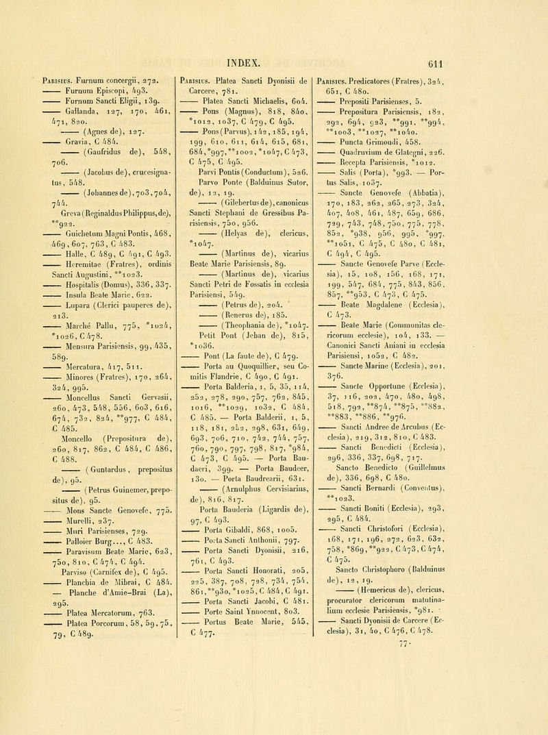 Pabisids. Furnum concergii, 27a. Furnum Episcopi, àg3. Furnum Sancti Eligii, 189. Galianda, 127, 170, i6i, ^71, 830. (Agnes de), 127. Gravia, C A8i. (Gaufridus de), 5i8, 706. (Jacobus de), crucesigna- lus, 548. (Johannesde),7o3,7oâ, -jhh. Greva ( Reginaldus Phiiippus, de), **932. Guiclietum Magni Ponlis, i68, 469,607, 763, C 483. Halle, C 489, C 491, C 493. ■ Hcremitae (Fralres), ordinis Sancli Augustin!, **1023. Hospilaiis (Domus), 336, 337- Insula Beat€ Marie, 633. Lupara (Cierici pauperes de), 2l3. Marché Fallu, 775, *iu24, *1026, C 478. Mensura Parisiensis, 9g, 435, 589. Mercatura, 417, 5ii. Minores (Fratres), 170, 264, 324,995. Moncellus Sancti Gervasii, 260, 473, 548, 556, 6o3, 616, 674, 733, 824, **977, C 484, C 485. Moncello (Prepositiira de), 260, 817, 862, C 484, C 486, G 488. ( Guntardus , preposilus de), 95. (Petrus Guinemer, prepo- silus de), 95. Mons Sancte Genovefe, 773. Murelli, 387. Mûri Parisienses, 729. PalloierBurg...,C 483. —— Paravisum Béate Marie, 628, 750, 810, C 474, C 494. Parviso (Carnifex de), C 495. Plancbia de Mibrai, C 484. — Planche d'Amie-Brai (La), 295. Platea Mercatorum, 768. —— Plalea Porcorum, 58, 59,75, 79, C489. INBEX. Pabisics. Platea Sancti Dyonisii de Carcere, 781. Platea Sancti Michaelis, 6o4. Pons (Magnus), 818, 84o, *ioi2, 1087, G 479, c 495. Pons(Parvus), i42, i85,194, 199, 610, 611, 6i4, 6i5, 681, 684,*g97,**ioo3,*io47, C 478, G 475, G 495. Parvi Pontis(Conductum), 526. Parvo Ponte (Balduinus Sutor, de), 13, 19. (Gilebertusde),canonicus Sancti Stephani de Gressibus Pa- risiensis, 760, 956. (Helyas de), clericus, *io47. (Marlinus de), vicarius Béate Marie Parisiensis, 89. (Marlinus de), vicarius Sancti Pciri de Fossatis in ecclesia Parisiensi, 549. (Petrus de), 2o4. (Rcnerus de), i85. (Theophania de), *io47- Petit Pont (Jehan do), 815, *io36. Pont (La faute de), C 47g. Porta au Quoquillier, seu Co- mitis Flandrie, C 4go, G 4gi. Porta Balderia, 1, 5, 35, 11 4, 252, 278, 2go, 757, 763, 845, 1016, **i039, 1082, G 484, G 485. — Porta Balderii, 1, 5, 118, 181, 353, 3g8, 63i, 649, 698, 706, 710, 742, 744, 757, 760, 790, 797, 7g8, 817, *gS4, G 473, G 4g5. — Porta Bau- daeri, 3gg. — Porta Baudeer, j3o. — Porta Baudrearii, 631. —^ (Arnulpluis Gervisiaiiis, de), S16, 817. Porta Bauderia (Ligardis de), g7, G 4g3. Porta Gibaldi, 868, ioo5. Porta Sancti Anlhonii, 797. -^— Porta Sancti Dyonisii, 216, 761, C 4g3. Porta Sancti Honorati, 2o5, 225, 387, 708, 728, 734, 754, 86i,**g3o,*io25,C 484,C 4gi. Porta Sancti Jacobi, G 48i. Porte Saint Innocent, 8o3. Portus Beato Marie, 545, C 477. 611 Paiusids. Predicalores (Fralres), 32 4 , 65i, G 48o. Prepositi Parisienses, 5. Prepositura Parisiensis, 182, 2g2, 694, 923, **99i, **g94, **ioo3, **io27, **io4o. Puncta Grimoudi, 458. Quadruviuni de Glategni, 226. -^— Recepta Parisiensis, *ioi2. Salis (Porta), *gg3. — Por- tus Salis, 1007. Sancte Genovefe (Abbatia), 170, i83, 262, 265, 278, 324, 407, 4o8, 46i, 487, 65g, 686, 73g, 743, 748, 760, 775, 778, 852, *g38, 956, 995, *gg7, **io5i, C 475, C 480, C 48i, C 4g4, C 4g5. Sancte Genovefe Parve (Eccle- sia), i5, 108, i56, 168, 17), igg, 547, 684, 775, 843, 856, 857, **g53, G 478, G 475. Béate Magdalene (Ecclesia), C 473. Béate Marie (Gomraunitas cle- ricorum ecclesie), io4, i33. — Canonici Sancti Aniani in ecclesia Parisiensi, io52, C 482. Sancte Marine (Ecclesia), 201, 376. Sancte Opportune (Ecclesia), 87, )i6, 203, 470, 48o, 4g8, 5i8, 793, 874, **875, **,S83, **883,'**886, **g76. -^— Sancti Andrée de Arcubus (Ec- clesia), 21g, 812, 810, C 483. Sancti Bcnodicii (Ecclesia), 396, 336, 387, 698, 717. Sancto Benedicto (Guillelmus de), 336, 6g8, C 48o. Sancli Bernardi (Convenlus), **1023. Sancti Boniti (Ecclesia), 2g3, 995, C 484. Sancti Christofori (Ecclesia), 168, 171, 196, 272, 628, 632, 768, *869,**g23, 0478,0474, G 475. Sancto Cliristophoro (Balduinus de), 13, ig. (Hemericus de), clericus, procuralor clericoriim malulina- lium ecclesie Parisiensis, *98i. • Sancti Dyonisii de Carcere (Ec- clesia), 3), 40,0476,0478. 77-