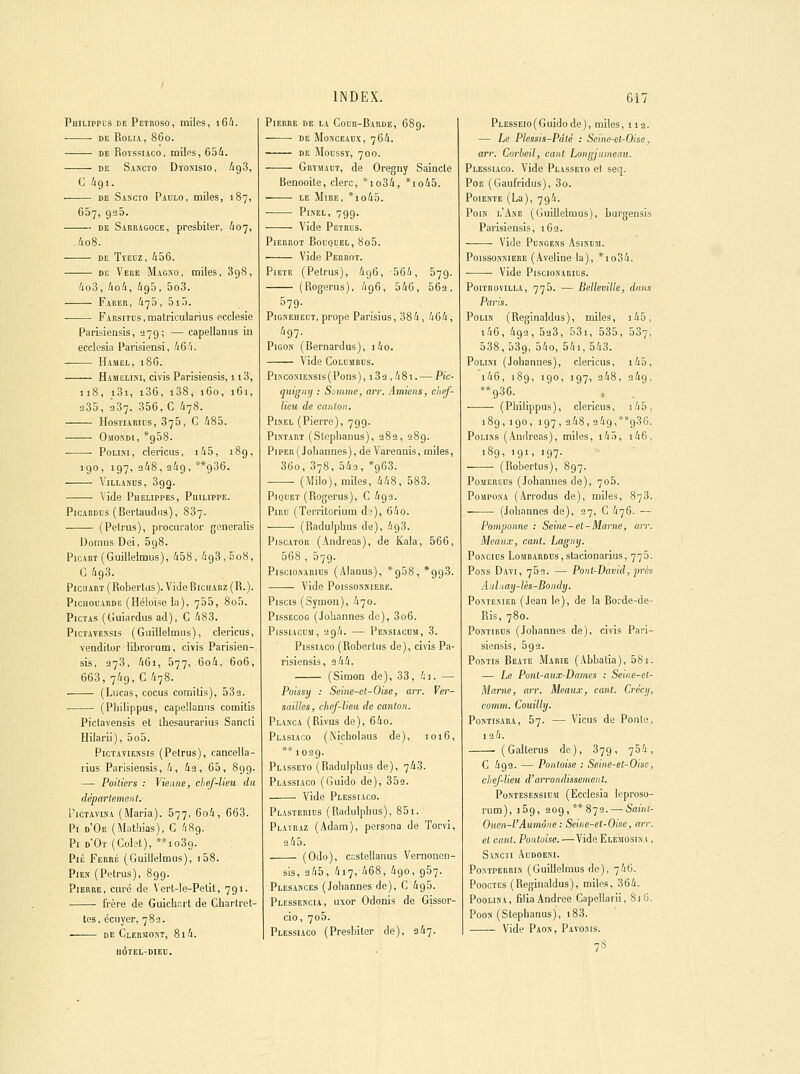 Philippcs de Petroso, miles, i64. ■ DE ROLIA, 860. DE RoYssiAco, milfis, 654. DE Sascto Dïoxisio, igS, C igi. DE Sascto Paulo, miies, 187, 657, 935. DE Sabeagoce, presbiler, ^07, .4o8. DE TïEuz, i56. DE Vebe Magiso, miles, 898, '4o3, tioli, ig5, 5o3. Faber, 475, 5i.l. FARsiTus.matricularius ecclesie Parisieasis, ^79; — capellanus in ecclosia Parisiensi, 4 6 '1. Hamel, 1 86. Hamelini, civis Parisiensis, 113, 118, i3i, i36, i38, 160, 161, 235, 287, 356, C 478. HosTiABiDS, 875, C 485. Omondi, *958. PoLiKi, clericus, iù5, 189, 190, 197, 248, 249, **936. ViLLANus, 39g. —— Vide Phelippes, Pdieippe. PiCABDUs (Bertaudiis), 887. (Petrus), procurator generaiis Domus Dei, 698. PicABT(Guillelmus), 458, 498,508, G 493. PicFiART ( Robertas ). Vide BicHABZ ( R. ). PicuouABDE (Héloïsela), 765, 8o5. PicTAS (Guiardus ad), C 483. P1CTAVENSIS (Guillelmus), clericus, venditor libronim, civis Parisien- sis, 278, 46i, 577, 6o4, 606, 668, 74g,C 478. (Lucas, cocus comitis), 532. (Pliilippus, capeiiamis comitis Pictavensis et ihesaurarius Sancli Hilarii), 5o5. Pictaviensis (Petrus), cancella- rius Parisiensis, 4, 42, 65, 899. —■ Poitiers : Vienne, chef-lieu du département. FiCTAviHA (Maria). 577, 6o4, 668. Pi d'Oe (Mathias), C 489. Pi d'Ot (Colet), **io39.' PiÉ Febré (Guillelmus), i58. Pies (Petrus), 8gg. Pierre, curé de Vert-le-Petit, 7gi. frère de Guich,.rt de Chartret- tes, écuyer, 782. DE ClERJ!05T, 814. BÔTEL-DIEU. Pierre de la Codr-Barde, 68g. ■ DE Monoeadx, 764. DE MoDSSÏ, 700. Grïmadt, de Oregny Saincte Benooite, clerc, *io84, *io45. LE Mire, *io45. PisEL, 799. Vide Petrus. PlEBROT BoUQUEL, 8o5. Vide Pebbot. Pieté (Petrus), 496, 564, 579. (Rogerus), 496, 546, 562, 579- PiGKEHEUT, prope Parisius, 384, 464, PiGON (Bernardus), i4o. Vide Colembus. PiNGONiEiïSis(Pons), 182 ,48t. — Pic- qiiigiiy ; Somme, arr. Amiens, chef- lieu de canton. PiNEL (Pierre), 79g. PiNTART (Steplianus), 282, 28g. PiPER(Joliannes), de Varennis, miles, 36o, 878, 542, *g63. (Milo), miles, 448, 588. Piquet (Rogerus), G 492. PiRO (Territorium d?), 64o. (Radulphus de), 4g3. PiscATOii (Andréas), de Kala, 566, 568 , 57g. PisciONARius (Alanus), *958, *993. Vide PoissosBiEBE. Piscis (Symon), 470. PissEcoG (Johannes do), 806. PissiACUM, 2g4. — Pensiacum, 8. PissiACo (Robertus de), civis Pa- risiensis, 2 44. (Simon de), 38, 4i. — Poissy : Seine-et-Oise, air. Ver- sailles, chef-lien de canton. Planca (Rivus de), 64o. Plasiaco (Nicholaus de), 1016, 1029. Plasseïo (Radulphus de), 743. Plassiaco (Guide de), 352. Vide Plessiaco. Plastebids (Radulphus), 85i. Platraz (Adam), persona de Torvi, 345. (Odo), castellanus Vernoncn- sls, 245, 417, 468, 490, 957. Plesances (Johannes de), C 4g5. PLESSE^•CIA, uxor Odonis de Gissor- cio, 7o5. Plessiaco (Presbiler de), 247. PLESSEJo(Guidode), miles, 11a. — Le Plessis-Pâté : Seine-el-Oise, arr. Corbeil, cant Longjumean. Plessiaco. Vide Plasseïo et seq. Poe (Gaufridus), 3o. Poiekte (La), 7g4. Pois l'Ase (Guillelmus), burgensis Parisiensis, 162. Vide PoNOEss Asjsusi. PoissosKiERE (Aveline la), *io34. Vide PisciosARius. PoiTROViLLA, 775. — Belleville, dans Paris. Polis (Reginaldus), miles, i45, i46, 492, 5a8, 53i, 535, 587, 538, 589, 54o, 54i, 548. PoLisi (Johannes), clericus, i45, i46, 189, 190, 197, 248, 249, (Philippus), clericus, i45, 18g,igo, 197, 248,249,**g36. PoLiNS (Andréas), miles, i4ô, i46, 189, igi, 197. (Robertus), 897. PoMEREDs (Johannes de), 705. PoMPosA (Arrodus de), miles, 878. (Johannes de), 27, C 476. — Pomponne : Seiiie-et-Maiite, arr. Meaux, cant. Lagny. PosciDS LoMBARDns,stacionarius, 775. PoKS Davi, 752. — PontrDavid, près Aid,iay-lès-Bondy. PosTEKiER (Jean le), de la Borde-de- Ris, 780. PosTiBns (Johannes de), civis Pari- siensis, 5g 3. PoMis Beate Marie (Abbatia), 58i. — Le Pont-aux-Dames : Seine-et- Marne, arr. Meaux, cant. Crécij, comm. Couilly. PoNTisARA, 57. — Viens de Ponte, 134. (Gallerus de), 37g, 754, C 4g2. — Pantoise : Seine-et-Oise, chef-lieu d'arrondissement. PoNTESEMSiusi (Ecclesia leproso- rum), 159, 2og,**872. — Sainl- Oucn-l'Aumône : Seine-et-Oise, arr. et cant. Pantoise.—Vide Elemosisa , Sascti Addoeni. PoxTPEBBis (Guillelmus de), 746. PoocTES (Reginaldus), miles, 864. PooLiNA, filia Andrée Capellarii, 816. Poos (Stephanus), i83. Vide Paon , Pavosis. 78