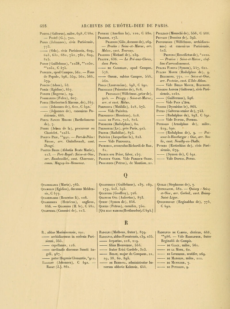 PooTiîL{Gallerus),miles, 698, G 48o. — Poste! (G.), 702. PopiN (Jobannes), civis Parisiensis, 773. (Odo), civis Parisiensis, 609, 62.3, 639, 680, 752, 769, 809, 8i5. PopoT (Guilleiraus), *io38, **io5o, **io5i, G 476. PoPDLBs, apiid Campos, 56i. — Fons de Populo, igô, 559, ^^a, 564, 579- Poncns (Adam), 53. PoRÉE (Egidius), 8^7. PoRETE (Rogerus), 29. PoRREiRius (Fiiico), 607. Porta (HerberlusliMaçons, de), 347- (Johannes de), 60a , G 493. (Johannes de), canonicus Pa- risiensis, 684. Porta Sanch Meiori (Barlholomeus de), 7. Porte (Jeban de la), procureur ou Chaslelet, *io34. Port us Pile, **99I. — Port-de-Piles : Vienne, an: Chdtellerault, cant. Dangé. Portcs Régis (Abbatla Béate Marie), ai3. — Port-Royal: Seiiie-et-Oise, aiT. Rambouillet, cant. Chevreuse, comm. Magny-hs-Hameaux. Potière (Amelina la), 120, G 48o. Praerie, 173. PRAERiis(Gilo, decanus de), 96g. — Presles : Seine-et-Marne î arr. Melun, cant. Tournait. Praeriis (Michael de), 289. Pratïïm, 636. — Le Pré-aux-Clercs, dans Paris. DE Closellis, apud Gampos, 578. Orree, subtus Gampos, 544, 56o. Preco (Laurencius), AgS, G 491. Prekgiaco (Prioratus de), 818. Pr L\GiAco ( Willelmus, prior de ), 90 4. — Pi'ii'gy •■ Seine-et-Marne, arr. et cant. Melun. Preposita (Matildis), 4i8, 475. Vide Prétôte. Prepositds (Henricus), 418. dePavia, 734, 8o4. Presbiter (Radulpiius), 80. Pressoder (Le), près Paris, 925. Pretor (Radulfus), 878. Prévôté (Jacqueline la), 823. Vide Preposita. Primodus, avimculusRichardi de Rua, 81. Primus seu Prior, faber, 167. Proeidm Ogeri. Vide Pereidm Ogeri. Prosardus (Petrus), de Montion,3i. PHuLiAco(Monachi de), 556, G 488. Prubaio (Domina de), 895. PrutIiNessis (Willelmus, archidiaco- nus) et canonicus Parisiensis, 423. PRDViNo(Benedictu3de), *1030. — Provins : Seine-et-Marne, chej- lieu d'arrondissement. PoicRA Femika (Symon), 547, 621. Pllcro Monte (Radulpbus de), 9. Reacmont, 771. — Seine-et-Oise, arr. Pantoise, cant. L'Isle-Adam. Vide Bello Monte, Biaomost. PuNGENS Asusmi (Galterus), civis Pari- siensis, io49. (Guillermus), 596. • • Vide PoiN l'Ase. PuHiER (Dyonisius le), 864. Pdteo (Galterus senior de), 743. (Radulpbus de), 498, G 491. Vide Dupms, Poteeo. PoTEOLis (Arnuiphus de), miles, 419, 490. (Radulpbus de), 9. — Pai- seux-h-Hautberger : Oise, arr. Sen- lis, cant. Neuilly-en-TMle. PuTHEO (Eustacbius de), civis Pari- siensis, 679. (Symon de), G 491. Vide Dnpnis, PuTEo. Qbadrigaria (Maria), 785. Qdamelin (Egidius), decanus Meiden- sis, G 477. Qdarreliers (Renerius li), 226. QnARRERiDS (Henricus), anglicus, 846. — QoARRiER (H. le), G 48i. QuARTERiA (Ganonici de), 2i3. Q Qdarterius (Guillelmus), 187, 169, 179, 4o3, 495. Quartier (Geoffroy), 726. Qdatoor Ova (Aubertus), 878. Qcent (Symon de), 846. Qdetin (Petrus), carnifex, 750. [Qni BiAD MAHCHE(Berthaudus),C494.] QoiLLi (Stepbanus de), 7. QnmciAcnM, 482. — Quincy : Sein^- et-Oise, arr. Corbeil, cant. Boissy- Saint-Léger. QniQDEMpoiT (Reginaldus de), 774, G 493. R R., abbas Moriniacensis, 221. arcbidiaconus in ecclesia Pari- siens!, 355. capellanus, 116. cardinalis diaconus Sancti An- geK, 987. pater Hugonis Glementis, *911. Raasart (Johannes), G 492. — Rasât (J.), 861. Radhifi (Matheus, frater), 879. Radulfcs, abbas Fossatensis, 189, 285. ferparius, 216, 219. filius Bienvenue, 554i frater Erici Gordele, 33 3. Belot, major de Gompans, 31, 39, 88, 60, 895. DE Berrosa, administrator bo- norum abbalie Kalensis, G44. Radulfus de Gampis, clericus, 648, **986. — Vide Raddlphus, frater Reginaldi de Gampis. DE Glaci, miles, 561. DE LA MOTE, 60. DE LivERziES, scutifer, 369. DE Marolio , miles, 211. DE MbNTGIER, 7. DE PuTEOLIS, 9.