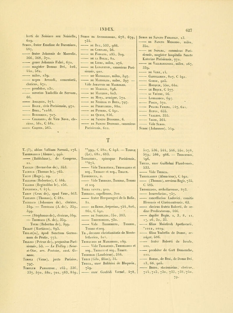 berti de Noisiaco seu Noisielio, 629. SïMON, frater Emeline de Daroniaco, ^87. fraler Johannis de Maerolis, 366, 368, 370. gêner Johannis Fabri, 670. magister Domvis Dei, /136, àlio, 58i. miles, 339. nepos Arroudi, cementarii, clericus, 671. presbiter, i3i. sororius Ysabeliis de Servum, 66. Angliccs, U-jh. BiGHE, civis Parisiensis, 971. BoEL, *io68. BoKSERios, 707. Charrons, de Vico No\o, cle- ricus, 46i, C 482. CoQDcs, 565. INDEX. SïUON DE ASTISSIODORO, 678, 679, 734. DE Bue, 533, 966. DE CoMPANS, 56. DE FOSSATO, 285, 309. DE LA BoLIA, 82. ■ DE Liées, miles, 376. DE LoNGiJETOK, canonicus Pari- siensis, 902. DE Maekoliis, miles, 397. DE Maeroliis, miles, 897 — ^ ide JoHAjsEs DE Maeroliis. DE Marolio, 896. DE Maclios, 4o3. DE MoTA, armiger, 673. DE NiGELLi l» BrïA, 797. DE PeREDCHEIO, 880. DE PcTHEO, C 491. DE QCENT, 846. ■ DE Sascto DroMisio, 6. DE Sakcto Dromsio, canonicus Parisiensis, 622. • 627 Symos de Sakcto Febgeolo, i3. de Sakcto Medardo, miles, 35o. DE StPARA, canonicus Pari- siensis, magister hospitalis Sancte Kalerine Parisiensis, 772. DE Vallegkigsosa , miles, 367, 339. ^ DE Vkre, i4. Gastelarils, 807, c 491. GoRRE, 906. HonQcm, 55o, 64o. LE Begce, c 477, • Li Veuire, 46. LoMBARDUS, 697. Piscis, 470. PuLCBA Femisa, 547, 6a 1. fioFus, 655. —— Vaalent, 355. ViGKE, 364. Vide Simon. Syrod (Johannes), 549. T. (?), abbas Vallium Sarnaii, 174. Tabehnarus (Alanus), 995. —— (Baldu5nus), de Compens, 21. Tabulis (Bernardus de), 353. Tacheur (Thomas ie), 765. Tacon (Hugo), 29. Tallator (Robertus), C 484. Talleor (Reginaldus le), 2 56. Tancredus, c 474. Taron (Crux de), apud Vaus, 463. Tartarin (Thomas), G 489. Tauriaco (Johannes de), clericus, 349. — Toïriaco (J. de), 359, 399- (Slephanusde), clericus, 349. — Thoriaco (S. de), 309. Toîri (Robertus de), 399. Tegart (Marliflus), 895. Teglar[ia], âpud Sanctum Germa- num de Pratis, 775. Telleio (Petrus de), prepositus Pari- siensis, 53. — Le TliUlay : Seine- et-Oise, an: Pantoise, canl. Go- nesse. Templi (Vicus), juxta Parisius, 797- Templum Parisiekse , 165, 33c, 337, 470, 48o, 701, 783, 849, **999, C 48o, C 494. — Temple (Le), 682, 683. Teobaddbs, episcopus Parisiensis, **874. Vide Tbebaddus, Theobaldds et seq., Thibadt et seq., Tibadt. Teodericus, 2. Vide Terrichs , Thierri , Tïerbi et seq. Terra sancta, 902. Tereicls, capellanus, 3oo. frater Herquengeri de la Bolia, 81. DE Remis, ferperius, 754, 806, 861, G 4g2. DE Sortleio, ?5o, 383. THELTOivicns, 730. Vide Teoderigcs, Thierri, Tverri et seq. Th. , decanos christianitatis de Jlonte- letherico, 4o'i. Thebiidus de Marchesio, 149. Vide Teobaddus, Theobaldus et seq., Thibalt et seq., Tibaut. Tbeberge (Landricus), 348. THEcE(Gilo, filius), 34. Thecia, uxor Baidoini de Blaqueia, 739- uxor Gaufridi Vemel, 678, 517, 536, 544, 546, 55o, 578, 079, 586, 966. — Thiecendjs, 496. Thecia, uxor GuiUelmi Flandrensis, 533. Vide Thiecia. Thegdlaeids (Aimaricus), C 492. (Thomas), serviens Régis, 785, C 485. Theobaldus, archldiaronus, 878. bourrelarius, 757. cancellarius Ludovici. comitis Blesensis et Clarimontensis, 63. clericus fratris Roberli, de or- dine Predicaiorum, 466. dapifer Régis, 1, 3, 8, n, 17, 36, 82, 33. filius Mainfredi Apothecarii, *ioia, 1019. • lilius Ysabeliis de Dumo, ar- mi};er, 586. frater Roberli de Insula, 101. presbiter de Cort Demenche, 221. Boder , de Brai, de Domo Dei, i3, 66, 905. ^ Beito, stacionarius, clericus, 714,715, 780, 788, 788,740, 79-