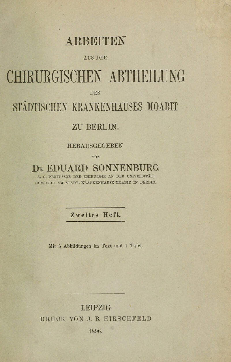 AUS DER CHIRURGISCHEN ABTHEILÜNG DES STÄDTISCHEN KRANKENHAUSES MOABIT zu BEELm. HERAUSGEGEBEN VON De EDUARD SONNENBURG A. O. PROFESSOR DER CHIEURGIE AN DER UNIVERSITÄT, DIRECTOR AM STADT. KRANKENHAUSE MOABIT IN BERLIN. Zweites Heft. Mit 6 Abbildungen im Text und 1 Tafel. LEIPZIG DRUCK VON J. B. HIRSCHFELD 1896.