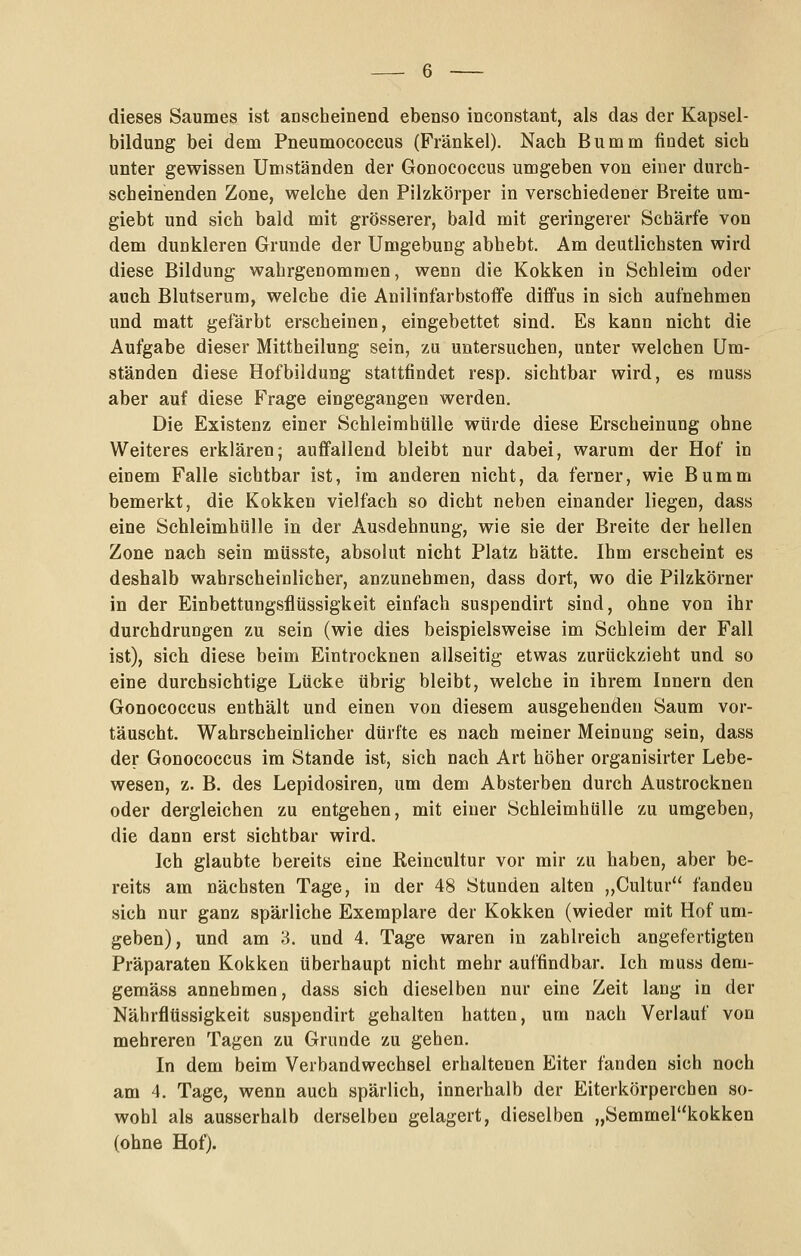 dieses Saumes ist anscheinend ebenso inconstant, als das der Kapsel- bildung bei dem Pneumocoecus (Fränkel). Nach Bumm findet sich unter gewissen Umständen der Gonococcus umgeben von einer durch- scheinenden Zone, welche den Pilzkörper in verschiedener Breite um- giebt und sich bald mit grösserer, bald mit geringerer Schärfe von dem dunkleren Grunde der Umgebung abhebt. Am deutlichsten wird diese Bildung wahrgenommen, wenn die Kokken in Schleim oder auch Blutserum, welche die Anilinfarbstoffe diffus in sich aufnehmen und matt gefärbt erscheinen, eingebettet sind. Es kann nicht die Aufgabe dieser Mittheilung sein, zu untersuchen, unter welchen Um- ständen diese Hofbildung stattfindet resp. sichtbar wird, es muss aber auf diese Frage eingegangen werden. Die Existenz einer Schleimhtille würde diese Erscheinung ohne Weiteres erklären; auffallend bleibt nur dabei, warum der Hof in einem Falle sichtbar ist, im anderen nicht, da ferner, wie Bumm bemerkt, die Kokken vielfach so dicht neben einander liegen, dass eine Schleimhülle in der Ausdehnung, wie sie der Breite der hellen Zone nach sein müsste, absolut nicht Platz hätte. Ihm erscheint es deshalb wahrscheinlicher, anzunehmen, dass dort, wo die Pilzkörner in der Einbettungsflüssigkeit einfach suspendirt sind, ohne von ihr durchdrungen zu sein (wie dies beispielsweise im Schleim der Fall ist), sich diese beim Eintrocknen allseitig etwas zurückzieht und so eine durchsichtige Lücke übrig bleibt, welche in ihrem Innern den Gonococcus enthält und einen von diesem ausgehenden Saum vor- täuscht. Wahrscheinlicher dürfte es nach meiner Meinung sein, dass der Gonococcus im Stande ist, sich nach Art höher organisirter Lebe- wesen, z. B. des Lepidosiren, um dem Absterben durch Austrocknen oder dergleichen zu entgehen, mit einer Schleimhülle zu umgeben, die dann erst sichtbar wird. Ich glaubte bereits eine Reincultur vor mir zu haben, aber be- reits am nächsten Tage, in der 48 Stunden alten „Cultur fanden sich nur ganz spärliche Exemplare der Kokken (wieder mit Hof um- geben), und am 3. und 4. Tage waren in zahlreich angefertigten Präparaten Kokken überhaupt nicht mehr auffindbar. Ich muss dem- gemäss annehmen, dass sich dieselben nur eine Zeit lang in der Nährflüssigkeit suspendirt gehalten hatten, um nach Verlauf von mehreren Tagen zu Grunde zu gehen. In dem beim Verbandwechsel erhaltenen Eiter fanden sich noch am 4. Tage, wenn auch spärlich, innerhalb der Eiterkörperchen so- wohl als ausserhalb derselben gelagert, dieselben „Semmer'kokken (ohne Hof).