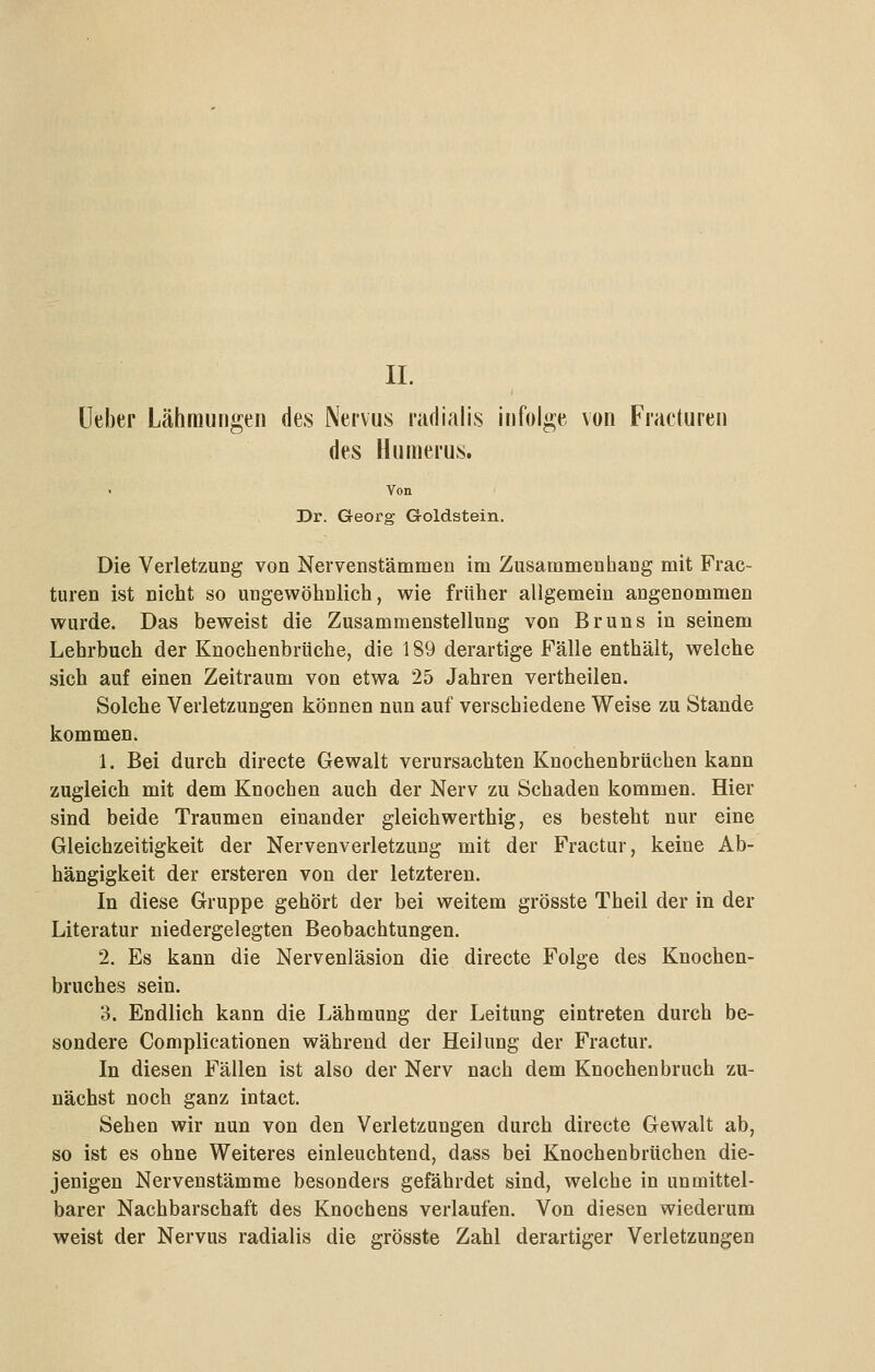 II. lieber Lähmungen des Nervus radialis infolge von Fracturen des Humerus. Von Dr. Georg G-oldstein. Die Verletzung von Neivenstämmen im Zusammenhang mit Frac- turen ist nicht so ungewöhnlich, wie früher allgemein angenommen wurde. Das beweist die Zusammenstellung von Bruns in seinem Lehrbuch der Knochenbrüche, die 189 derartige Fälle enthält, welche sich auf einen Zeitraum von etwa 25 Jahren vertheilen. Solche Verletzungen können nun auf verschiedene Weise zu Stande kommen. 1. Bei durch directe Gewalt verursachten Knochenbrüchen kann zugleich mit dem Knochen auch der Nerv zu Schaden kommen. Hier sind beide Traumen einander gleichwerthig, es besteht nur eine Gleichzeitigkeit der Nervenverletzung mit der Fractur, keine Ab- hängigkeit der ersteren von der letzteren. In diese Gruppe gehört der bei weitem grösste Theil der in der Literatur niedergelegten Beobachtungen. 2. Es kann die Nervenläsion die directe Folge des Knochen- bruches sein. 3. Endlich kann die Lähmung der Leitung eintreten durch be- sondere Complicationen während der Heilung der Fractur. In diesen Fällen ist also der Nerv nach dem Knochenbruch zu- nächst noch ganz intact. Sehen wir nun von den Verletzungen durch directe Gewalt ab, so ist es ohne Weiteres einleuchtend, dass bei Knochenbrüchen die- jenigen Nervenstämme besonders gefährdet sind, welche in unmittel- barer Nachbarschaft des Knochens verlaufen. Von diesen wiederum weist der Nervus radialis die grösste Zahl derartiger Verletzungen