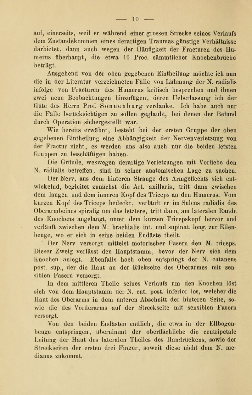 auf, einerseits, weil er während einer grossen Strecke seines Verlaufs dem Zustandekommen eines derartigen Traumas günstige Verhältnisse darbietet, dann auch wegen der Häufigkeit der Fracturen des Hu- merus überhaupt, die etwa 10 Proc. sämmtlicher Knochenbrüche beträgt. Ausgehend von der oben gegebenen Eintheilung möchte ich nun die in der Literatur verzeichneten Fälle von Lähmung der N. radialis infolge von Fracturen des Humerus kritisch besprechen und ihnen zwei neue Beobachtungen hinzufügen, deren Ueberlassung ich der Güte des Herrn Prof. Sonnenburg verdanke. Ich habe auch nur die Fälle berücksichtigen zu sollen geglaubt, bei denen der Befund durch Operation sichergestellt war. Wie bereits erwähnt, besteht bei der ersten Gruppe der oben gegebenen Eintheilung eine Abhängigkeit der Nervenverletzung von der Fractur nicht, es werden uns also auch nur die beiden letzten Gruppen zu beschäftigen haben. Die Gründe, weswegen derartige Verletzungen mit Vorliebe den N. radialis betreffen, sind in seiner anatomischen Lage zu suchen. Der Nerv, aus dem hinteren Strange des Armgeflechts sich ent- wickelnd, begleitet zunächst die Art. axillaris, tritt dann zwischen dem langen und dem inneren Kopf des Triceps an den Humerus. Vom kurzen Kopf des Triceps bedeckt, verläuft er im Sulcus radialis des Oberarmbeines spiralig um das letztere, tritt dann, am lateralen Rande des Knochens angelangt, unter dem kurzen Tricepskopf hervor und verläuft zwischen dem M. brachialis int. und supinat. long, zur Ellen- beuge, wo er sich in seine beiden Endäste theilt. Der Nerv versorgt mittelst motorischer Fasern den M. triceps. Dieser Zweig verlässt den Hauptstamm, bevor der Nerv sich dem Knochen anlegt. Ebenfalls hoch oben entspringt der N. cutaneus post. sup., der die Haut an der Rückseite des Oberarmes mit sen- siblen Fasern versorgt. In dem mittleren Theile seines Verlaufs um den Knochen löst sich von dem Hauptstamm der N. cut. post. inferior los, welcher die Haut des Oberarms in dem unteren Abschnitt der hinteren Seite, so- wie die des Vorderarms auf der Streckseite mit sensiblen Fasern versorgt. Von den beiden Endästen endlich, die etwa in der Ellbogen- beuge entspringen, übernimmt der oberflächliche die centripetale Leitung der Haut des lateralen Theiles des Handrückens, sowie der Streckseiten der ersten drei P^'inger, soweit diese nicht dem N. me- dianus zukommt.