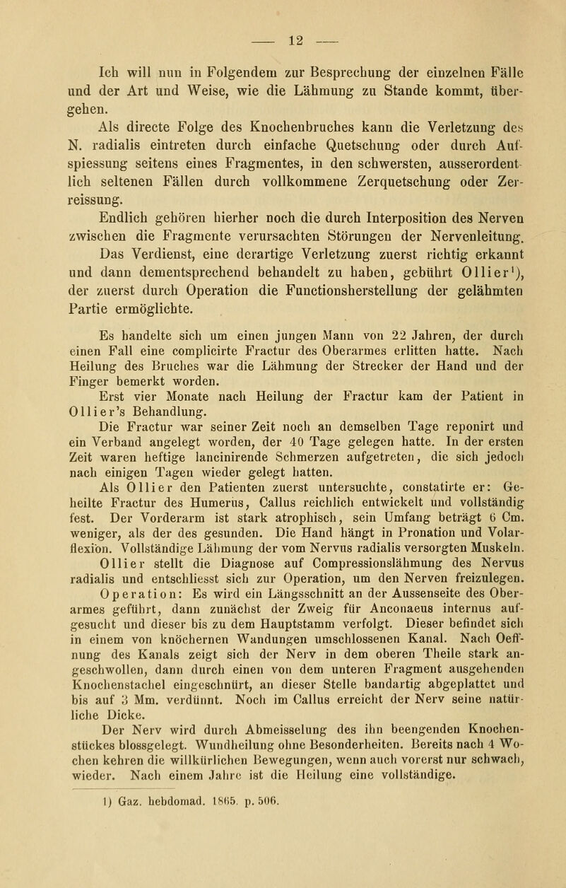 Ich will mm in Folgendem zur Besprechung der einzelnen Fälle und der Art und Weise, wie die Lähmung zu Stande kommt, über- gehen. Als directe Folge des Knochenbruches kann die Verletzung de« N. radialis eintreten durch einfache Quetschung oder durch Aul- spiessung seitens eines Fragmentes, in den schwersten, ausserordent lieh seltenen Fällen durch vollkommene Zerquetschung oder Zer- reissung. Endlich gehören hierher noch die durch Interposition des Nerven zwischen die Fragmente verursachten Störungen der Nervenleitung. Das Verdienst, eine derartige Verletzung zuerst richtig erkannt und dann dementsprechend behandelt zu haben, gebührt Olli er'), der zuerst durch Operation die Functionsherstellung der gelähmten Partie ermöglichte. Es handelte sich um einen jungen Mann von 22 Jahren, der durch einen Fall eine complicirte Fractur des Oberarmes erlitten hatte. Nach Heilung des Bruches war die Lähmung der Strecker der Hand und der Finger bemerkt worden. Erst vier Monate nach Heilung der Fractur kam der Patient in Ollier's Behandlung. Die Fractur war seiner Zeit noch an demselben Tage reponirt und ein Verband angelegt worden, der 40 Tage gelegen hatte. In der ersten Zeit waren heftige lancinirende Schmerzen aufgetreten, die sich jedocli nach einigen Tagen wieder gelegt hatten. Als Olli er den Patienten zuerst untersuchte, constatirte er: Ge- heilte Fractur des Humerus, Callus reichlich entwickelt und vollständig fest. Der Vorderarm ist stark atrophisch, sein Umfang beträgt b Cm. weniger, als der des gesunden. Die Hand hängt in Pronation und Volar- flexion. Vollständige Lähmung der vom Nervus radialis versorgten Muskeln. Ol Her stellt die Diagnose auf Compressionslähmung des Nervus radialis und entschliesst sich zur Operation, um den Nerven freizulegen. Operation: Es wird ein Längsschnitt an der Aussenseite des Ober- armes geführt, dann zunächst der Zweig für Anconaeus internus auf- gesucht und dieser bis zu dem Hauptstamm verfolgt. Dieser befindet sich in einem von knöchernen Wandungen umschlossenen Kanal. Nach Oeft- nung des Kanals zeigt sich der Nerv in dem oberen Theile stark an- geschwollen, dann durch einen von dem unteren Fragment ausgehenden Knochenstacliel eingeschnürt, an dieser Stelle bandartig abgeplattet und bis auf ;j Mm. verdünnt. Noch im Callus erreicht der Nerv seine natür- liche Dicke. Der Nerv wird durch Abmeisselung des ihn beengenden Knochen- stückes blossgelegt. Wundheilung ohne Besonderheiten. Bereits nach 4 Wo- chen kehren die willkürlichen Bewegungen, wenn auch vorerst nur schwach, wieder. Nach einem Jahre ist die Heilung eine vollständige. 1) Gaz. hebdomad. 18(i5. p. 506.