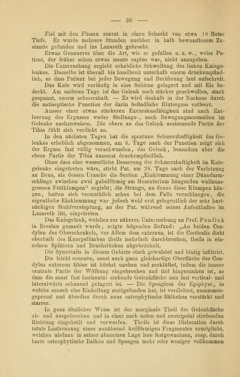 Fiel mit den Füssen zuerst in einen Schacht von etwa 10 Meter Tiefe, Er wurde mehrere Stunden nachher in halb bewusstlosem Zu- stande gefunden und ins Lazareth gebracht. Etwas Genaueres über die Art, wie er gefallen u. s. w., weiss Pa- tient, der früher schon etwas mente captus war, nicht anzugeben. Die Untersuchung ergiebt erhebliche Schwellung des linken Kniege- lenkes. Dasselbe ist überall bis handbreit unterhalb enorm druckempfind- lich, so dass Patient bei jeder Bewegung und Berührung laut aufschreit. Das Knie wird vorläufig in eine Schiene gelagert und mit Eis be- deckt. Am anderen Tage ist das Gelenk noch stärker geschwollen, stark gespannt, enorm schmerzhaft. — Es wird deshalb in der Karkose durch die autiseptische Punction der darin befindliche Bluterguss entleert. Ausser einer etwas stärkeren Excursionsfähigkeit sind nach Ent- leerung des Ergusses weder Stellungs-, noch Bewegungsanomallen im Gelenke nachzuweisen. Die obere an das Gelenk anstossende Partie der Tibia fühlt sich verdickt an. In den nächsten Tagen hat die spontane Schmerzhaftigkeit des Ge- lenkes erheblich abgenommen, am 6. Tage nach der Punction zeigt sich der Erguss fast völlig verschwunden, das Gelenk, besonders aber die obere Partie der Tibia äusserst druckempfindlich. Ohne dass eine wesentliche Besserung der Schmerzhaftigkeit im Knie- gelenke eingetreten wäre, stirbt Pat. am 28. Tage nach der Verletzung an Ileus, als dessen Ursache die Section „Einklemmung einer Dünndarm- schlinge zwischen zwei gabelförmig am Mesenterium hängenden wallnuss- grossen Fettklumpen ergiebt; die Stränge, an denen diese Klumpen hän- gen, hatten sich vermuthlich schon bei dem Falle verschlungen, die eigentliche Einklemmung war jedoch wohl erst gelegentlich der sehr hart- näckigen Stuhlverstoptung, an der Pat. während seines Aufenthaltes im Lazareth litt, eingetreten. Das Kniegelenk, welches zur näheren Untersuchung an Prof. Ponfick in Breslau gesandt wurde, zeigte folgenden Befund: „Au beiden Con- dyl'en des Oberschenkels, vor Allem dem externus, ist die Corticalis dicht oberhalb des Knorpellimbus tLeils mehrfach durchbrochen, theils in ein- zelnen Splittern und Bruchstücken abgebröckelt. Die Synovialis in diesem Gebiete stark gewulstet und blutig infiltrirt. Die leicht concave, sonst auch ganz gleichartige Oberfläche des Con- dylus externus tibiae ist höchst uneben und zerklüftet, indem die innere centrale Partie der Wölbung eingebrochen und tief hingesunken ist, so dass die sonst fast horizontal stehende Gelenkfläche nun fast vertical- und lateralwärts schauend gelagert ist. — Die Spongiosa der Epiphyse, in welche sonach eine Einkeilung stattgefunden hat, ist verdichtet, zusammen- gepresst und überdies durch neue osteophytische Bälkchen verstärkt und starrer. In ganz älinlicher Weise ist der marginale Theil der Gelenkfläche ab- und ausgebrochen und in einer nach unten und centripetal strebenden Richtung eingekeilt und verworfen. Theils ist diese Dislocation durch totale Lostrennung eines annähernd keilförmigen Fragmentes ermöglicht, welches alsdann in seiner abnormen Lage lose festgewachsen, resp. durch harte osteophytische Balken und Spangen mehr oder weniger vollkommen
