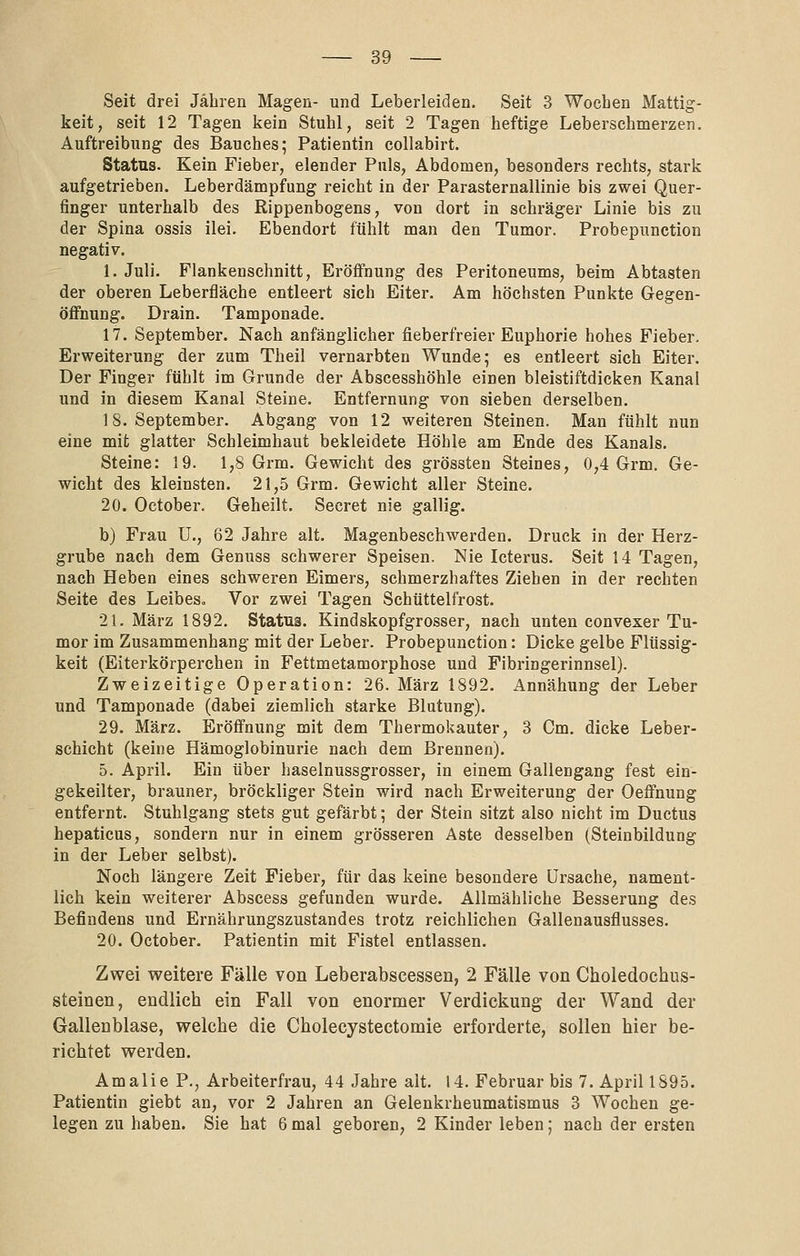 Seit drei Jähren Magen- und Leberleiden. Seit 3 Wochen Mattig- keit, seit 12 Tagen kein Stuhl, seit 2 Tagen heftige Leberschmerzen. Auftreibung des Bauches; Patientin collabirt. Status. Kein Fieber, elender Puls, Abdomen, besonders rechts, stark aufgetrieben. Leberdämpfung reicht in der ParaSternallinie bis zwei Quer- finger unterhalb des Rippenbogens, von dort in schräger Linie bis zu der Spina ossis ilei. Ebendort fühlt man den Tumor. Probepunction negativ. 1. Juli. Flankenschnitt, Eröffnung des Peritoneums, beim Abtasten der oberen Leberfläche entleert sich Eiter. Am höchsten Punkte Gegen- öffnung. Drain. Tamponade. 17. September. Nach anfänglicher fieberfreier Euphorie hohes Fieber. Erweiterung der zum Theil vernarbten Wunde; es entleert sich Eiter. Der Finger fühlt im Grunde der Abscesshöhle einen bleistiftdicken Kanal und in diesem Kanal Steine. Entfernung von sieben derselben. 18. September. Abgang von 12 weiteren Steinen. Man fühlt nun eine mit glatter Schleimhaut bekleidete Höhle am Ende des Kanals. Steine: 19. 1,8 Grm. Gewicht des grössten Steines, 0,4 Grm. Ge- wicht des kleinsten. 21,5 Grm. Gewicht aller Steine. 20. October, Geheilt. Secret nie gallig. b) Frau ü., 62 Jahre alt. Magenbeschwerden. Druck in der Herz- grube nach dem Genuss schwerer Speisen, Nie Ictei-us. Seit 14 Tagen, nach Heben eines schweren Eimers, schmerzhaftes Ziehen in der rechten Seite des Leibes« Vor zwei Tagen Schüttelfrost. 21. März 1892. Status. Kindskopfgrosser, nach unten convexer Tu- mor im Zusammenhang mit der Leber. Probepunction: Dicke gelbe Flüssig- keit (Eiterkörperchen in Fettmetamorphose und Fibringerinnsel). Zweizeitige Operation: 26. März 1892. Annähung der Leber und Tamponade (dabei ziemlich starke Blutung). 29. März. Eröffnung mit dem Thermokauter, 3 Cm. dicke Leber- schicht (keine Hämoglobinurie nach dem Brennen). 5. April. Ein über haselnussgrosser, in einem Gallengang fest ein- gekeilter, brauner, bröckliger Stein wird nach Erweiterung der Oeffnung entfernt. Stuhlgang stets gut gefärbt; der Stein sitzt also nicht im Ductus hepaticus, sondern nur in einem grösseren Aste desselben (Steinbildung in der Leber selbst). Noch längere Zeit Fieber, für das keine besondere Ursache, nament- lich kein weiterer Abscess gefunden wurde. Allmähliche Besserung des Befindens und Ernährungszustandes trotz reichlichen Gallenausflusses. 20. October. Patientin mit Fistel entlassen. Zwei weitere Fälle von Leberabscessen, 2 Fälle von Choledocbus- steinen, endlich ein Fall von enormer Verdickung der Wand der Gallenblase, welche die Cholecystectomie erforderte, sollen hier be- richtet werden. Amalie P., Arbeiterfrau, 44 Jahre alt. 14. Februar bis 7. April 1895. Patientin giebt an, vor 2 Jahren an Gelenkrheumatismus 3 Wochen ge- legen zu haben. Sie hat 6 mal geboren, 2 Kinder leben; nach der ersten
