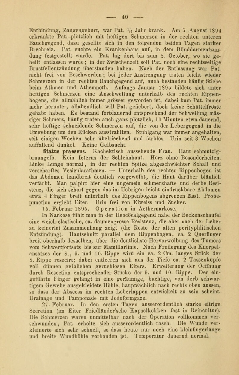 Entbindung, Zangengeburt, war Pat, 1/4 Jahr krank. Am 5. August 1894 erkrankte Pat. plötzlich mit heftigen Schmerzen in der rechten unteren Bauchgegend, dazu gesellte sich in den folgenden beiden Tagen starker Brechreiz. Pat. suchte ein Krankenhaus auf, in dem Blinddarmentzün- dung festgestellt wurde. Pat. lag dort bis zum 8. October, wo sie ge- heilt entlassen wurde; in der Zwischenzeit soll Pat. noch eine rechtsseitige Brustfellentzündung überstanden haben. Nach der Entlassung war Pat. nicht frei von Beschwerden ; bei jeder Anstrengung traten leicht wieder Schmerzen in der rechten Bauchgegend auf, auch bestanden häufig Stiche beim Athmen und Athemnoth. Anfangs Januar 1895 bildete sich unter heftigen Schmerzen eine Anschwellung unterhalb des rechten Rippen- bogens, die allmählich immer grösser geworden ist, dabei kam Pat. immer mehr herunter, allabendlich will Pat. gefiebert, doch keine Schüttelfröste gehabt haben. Es bestand fortdauernd entsprechend der Schwellung mas- siger Schmerz, häufig traten auch ganz plötzlich, 10 Minuten etwa dauernd, sehr heftige schneidende Schmerzen auf, die von der Lebergegend in die Umgebung um den Rücken ausstrahlten. Stuhlgang war immer angehalten, seit einigen Wochen sehr übelriechend und farblos. Urin seit 3 Wochen auffallend dunkel. Keine Gelbsucht. Status praesens. Kachektisch aussehende Frau. Haut schmutzig- braungelb. Kein Icterus der Schleimhaut. Herz ohne Besonderheiten. Linke Lunge normal, in der rechten Spitze abgeschwächter Schall und verschärftes Vesiculärathmen. — Unterhalb des rechten Rippenbogen ist das Abdomen handbreit deutlich vorgewölbt, die Haut darüber bläulich verfärbt. Man palpirt hier eine ungemein schmerzhafte und derbe Resi- stenz, die sich scharf gegen das im Uebrigen leicht eindrückbare Abdomen etwa 4 Finger breit unterhalb des Rippenbogens abgrenzen lässt. Probe- punction ergiebt Eiter. Urin frei von Eiweiss und Zucker. 15. Februar 1895. Operation in Aethernarkose. In Narkose fühlt man in der Ileocöcalgegend nahe der Beckenschaufel eine weich-elastische, ca. daumengrosse Resistenz, die aber nach der Leber zu keinerlei Zusammenhang zeigt (die Reste der alten perityphlitischen Entzündung). Hautschnitt parallel dem Rippenbogen, ca. 2 Querfinger breit oberhalb desselben, über die deutlichste Hervorwölbung des Tumors vom Schwertfortsatz bis zur Mamillarlinie. Nach Freilegung des Knorpel- ansatzes der 8., 9. und 10. Rippe wird ein ca. 2 Cm. langes Stück der 8. Rippe resecirt; dabei entleeren sich aus der Tiefe ca. 2 Tassenköpfe voll dünneu gelblichen geruchlosen Eiters. Erweiterung der Oefi'nung durch Resection entsprechender Stücke der 9. und 10. Rippe. Der ein- geführte Finger gelangt in eine geräumige, buchtige, von derb schwar- tigem Gewebe ausgekleidete Höhle, hauptsächlich nach rechts oben aussen, so dass der Abscess im rechten Leberlappen entwickelt zu sein scheint. Drainage und Tamponade mit Jodoformgaze. 27. Februar. In den ersten Tagen ausserordentlich starke eitrige Secretion (im Eiter Friedländer'sche Kapselkokken fast in Reincultur). Die Schmerzen waren unmittelbar nacii der Operation vollkommen ver- schwunden, Pat. erholte sich ausserordentlich rasch. Die Wunde ver- kleinerte sich sehr schnell, so dass heute nur noch eine kleinfingerlange und breite Wundhöhle vorhanden ist. Temperatur dauernd normal.