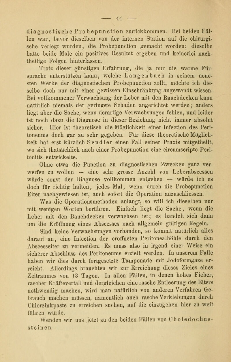 — u diagnostische Prob epunction zurückkommen. Bei beiden Fäl- len war, bevor dieselben von der internen Station auf die chirurgi- sche verlegt wurden, die Probepunction gemacht worden; dieselbe hatte beide Male ein positives Resultat ergeben und keinerlei nach- theilige Folgen hinterlassen. Trotz dieser günstigen Erfahrung, die ja nur die warme Für- sprache unterstützen kann, welche Langenbuch in seinem neue- sten Werke der diagnostischen Probepunction zollt, möchte ich die- selbe doch nur mit einer gewissen Einschränkung angewandt wissen. Bei vollkommener Verwachsung der Leber mit den Bauchdecken kann natürlich niemals der geringste Schaden angerichtet werden; anders liegt aber die Sache, wenn derartige Verwachsungen fehlen, und leider ist noch dazu die Diagnose in dieser Beziehung nicht immer absolut sicher. Hier ist theoretisch die Möglichkeit einer Infection des Peri- toneums doch gar zu sehr gegeben. Für diese theoretische Möglich- keit hat erst kürzlich Sendler einen Fall seiner Praxis mitgetheilt, wo sich thatsächlich nach einer Probepunction eine circumscripte Peri- tonitis entwickelte. Ohne etwa die Function zu diagnostischen Zwecken ganz ver- werfen zu wollen — eine sehr grosse Anzahl von Leberabscessen würde sonst der Diagnose vollkommen entgehen — würde ich es doch für richtig halten, jedes Mal, wenn durch die Probepunction Eiter nachgewiesen ist, auch sofort die Operation anzuschliessen. Was die Operationsmethoden anlangt, so will ich dieselben nur mit wenigen Worten berühren. Einfach liegt die Sache, wenn die Leber mit den Bauchdecken verwachsen ist; es handelt sich dann um die Eröffnung eines Abscesses nach allgemein gültigen Regeln. Sind keine Verwachsungen vorhanden, so kommt natürlich alles darauf an, eine Infection der eröffneten Peritonealhöhle durch den Abscesseiter zu vermeiden. Es muss also in irgend einer Weise ein sicherer Abschluss des Peritoneums erzielt werden. In unserem Falle haben wir dies durch fortgesetzte Tamponade mit Jodoformgaze er- reicht. Allerdings brauchten wir zur Erreichung dieses Zieles eines Zeitraumes von 13 Tagen. In allen Fällen, in denen hohes Fieber, rascher Kräfteverfall und dergleichen eine rasche Entleerung des Eiters nothwendig machen, wird man natürlich von anderen Verfahren Ge- brauch machen müssen, namentlich auch rasche Verklebungen durch Chlorzinkpaste zu erreichen suchen, auf die einzugehen hier zu weit führen würde. Wenden wir uns jetzt zu den beiden Fällen von Choledochus- steinen.