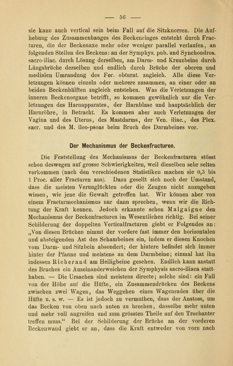 sie kann auch vertical sein beim Fall auf die Sitzknorren. Die Auf- hebung des Zusammenhanges des Beckenringes entsteht durch Frac- turen, die der Beckenaxe mehr oder weniger parallel verlaufen, an folgenden Stellen des Beckens: an der Symphys. pub. und Synchondros. sacro-iliac. durch Lösung derselben, am Darm- und Kreuzbeine durch Längsbrüche derselben und endlich durch Brüche der oberen und medialen Umrandung des For. obturat. zugleich. Alle diese Ver- letzungen können einzeln oder mehrere zusammen, an einer oder an beiden Beckenhälften zugleich entstehen. Was die Verletzungen der inneren Beckenorgane betrifft, so kommen gewöhnlich nur die Ver- letzungen des Harnapparates, der Harnblase und hauptsächlich der Harnröhre, in Betracht. Es kommen aber auch Verletzungen der Vagina und des Uterus, des Mastdarms, der Ven. iliac., des Plex. sacr. und des M. ileo-psoas beim Bruch des Darmbeines vor. Der Mechanismus der Beckenfracturen. Die Feststellung des Mechanismus der Beckenfracturen stösst schon deswegen auf grosse Schwierigkeiten, weil dieselben sehr selten vorkommen (nach den verschiedenen Statistiken machen sie 0,3 bis 1 Proc. aller Fracturen aus). Dazu gesellt sich noch der Umstand, dass die meisten Verunglückten oder die Zeugen nicht anzugeben wissen, wie jene die Gewalt getroffen hat. Wir können aber von einem Fracturmechanismus nur dann sprechen, wenn wir die Rich- tung der Kraft kennen. Jedoch erkannte schon Malgaigne den Mechanismus der Beckenfracturen im Wesentlichen richtig. Bei seiner Schilderung der doppelten Verticalfracturen giebt er Folgendes an: „Von diesen Brüchen nimmt der vordere fast immer den horizontalen und absteigenden Ast des Schambeines ein, indem er diesen Knochen vom Darm- und Sitzbein absondert; der hintere befindet sich immer hinter der Pfanne und meistens an dem Darmbeine; einmal hat ihn indessen Rieberand am Heiligbeine gesehen. Endlich kann anstatt des Bruches ein Auseinanderweichen der Symphysis sacro-iliaca statt- haben. — Die Ursachen sind meistens directe; solche sind: ein Fall von der Höhe auf die Hüfte, ein Zusammendrücken des Beckens zwischen zwei Wagen, das Weggehen eines Wagenrades über die Hüfte u. s. w. — Es ist jedoch zu vermuthen, dass der Anstoss, um das Becken von oben nach unten zu brechen, dasselbe mehr unten und mehr voll angreifen und zum grössten Theile auf den Trochanter treffen muss. Bei der Schilderung der Brüche an der vorderen Beckenwand giebt er an, dass die Kraft entweder von vorn nach