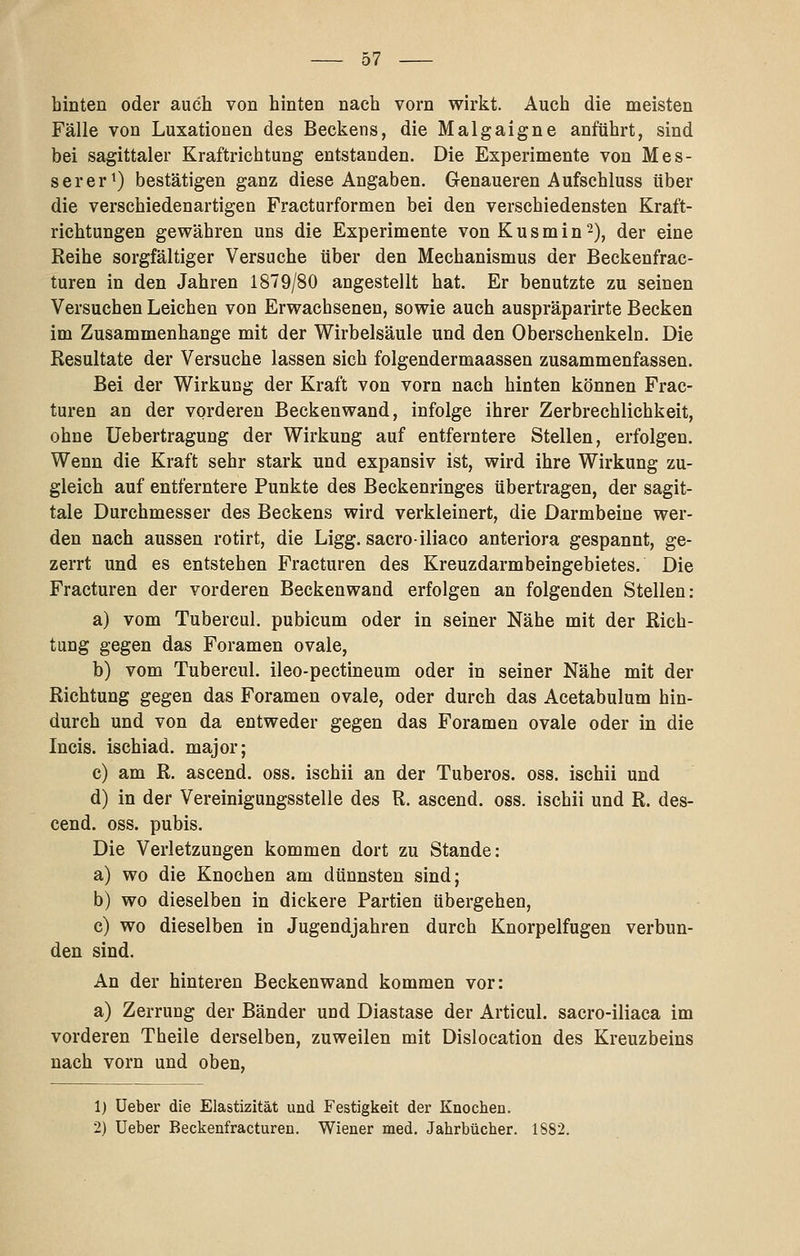 hinten oder auch von hinten nach vorn wirkt. Auch die meisten Fälle von Luxationen des Beckens, die Malgaigne anführt, sind bei sagittaler Kraftrichtung entstanden. Die Experimente von Mes- serer ^) bestätigen ganz diese Angaben. Genaueren Aufschluss über die verschiedenartigen Fracturformen bei den verschiedensten Kraft- richtungen gewähren uns die Experimente vonKusmin^), der eine Reihe sorgfältiger Versuche über den Mechanismus der Beckenfrac- turen in den Jahren 1879/80 angestellt hat. Er benutzte zu seinen Versuchen Leichen von Erwachsenen, sowie auch auspräparirte Becken im Zusammenhange mit der Wirbelsäule und den Oberschenkeln. Die Resultate der Versuche lassen sich folgendermaassen zusammenfassen. Bei der Wirkung der Kraft von vorn nach hinten können Frac- turen an der vorderen Beckenwand, infolge ihrer Zerbrechlichkeit, ohne Uebertragung der Wirkung auf entferntere Stellen, erfolgen. Wenn die Kraft sehr stark und expansiv ist, wird ihre Wirkung zu- gleich auf entferntere Punkte des Beckenringes übertragen, der sagit- tale Durchmesser des Beckens wird verkleinert, die Darmbeine wer- den nach aussen rotirt, die Ligg. sacroiliaco anteriora gespannt, ge- zerrt und es entstehen Fracturen des Kreuzdarmbeingebietes. Die Fracturen der vorderen Beckenwand erfolgen an folgenden Stellen: a) vom Tubercul. pubicum oder in seiner Nähe mit der Rich- tung gegen das Foramen ovale, b) vom Tubercul. ileo-pectineum oder in seiner Nähe mit der Richtung gegen das Foramen ovale, oder durch das Acetabulum hin- durch und von da entweder gegen das Foramen ovale oder in die Incis. ischiad. major; c) am R. ascend. oss. ischii an der Tuberos. oss. ischii und d) in der Vereinigungsstelle des R. ascend. oss. ischii und R. des- cend. oss. pubis. Die Verletzungen kommen dort zu Stande: a) wo die Knochen am dünnsten sind; b) wo dieselben in dickere Partien übergehen, c) wo dieselben in Jugendjahren durch Knorpelfugen verbun- den sind. An der hinteren Beckenwand kommen vor: a) Zerrung der Bänder und Diastase der Articul. sacro-iliaca im vorderen Theile derselben, zuweilen mit Dislocation des Kreuzbeins nach vorn und oben. 1) üeber die Elastizität und Festigkeit der Knochen. 2) Ueber Beckenfracturen. Wiener med. Jahrbücher. 1S82.