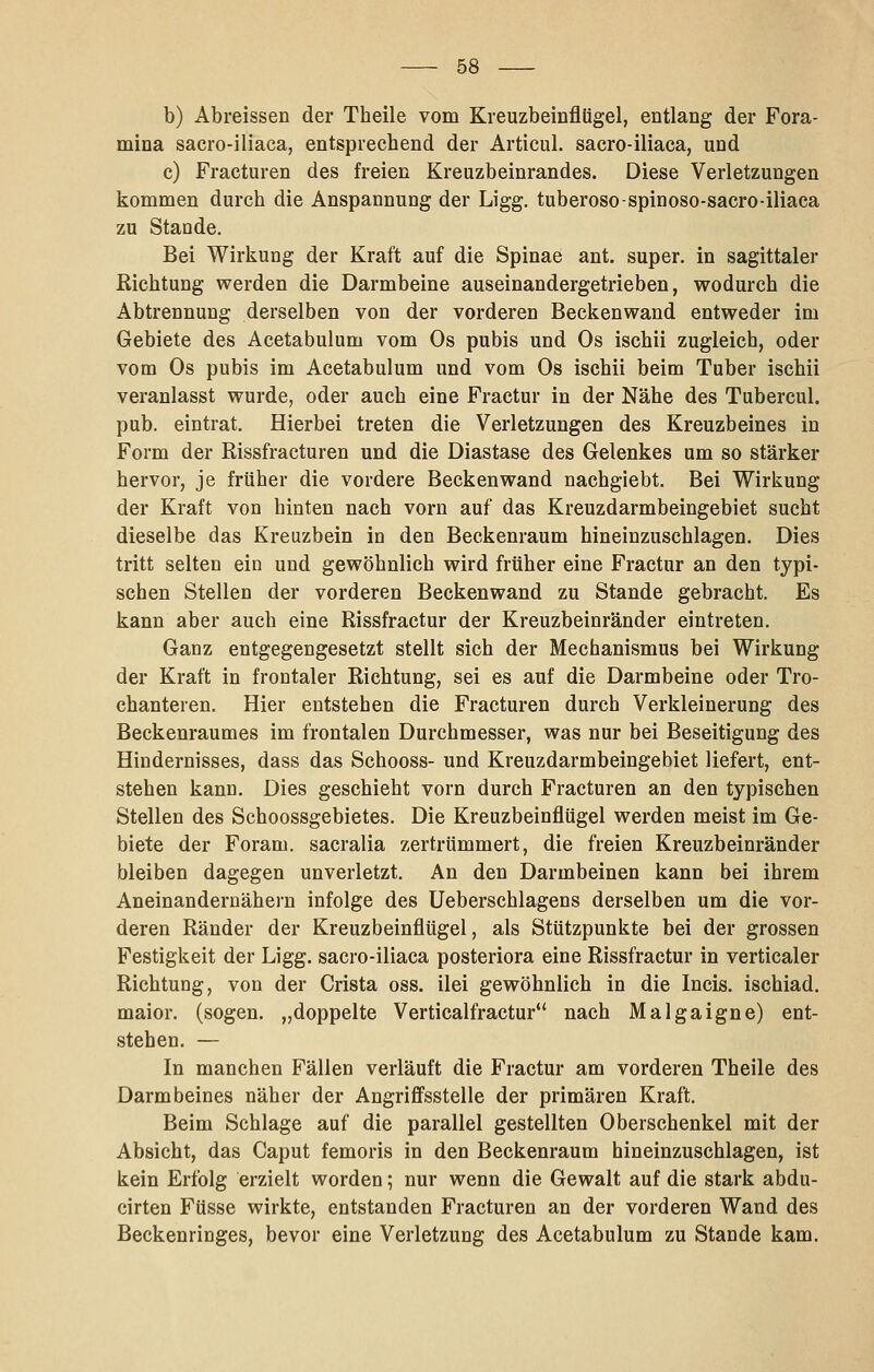 b) Abreissen der Theile vom Kreuzbeinflügel, entlang der Fora- mina sacro-iliaca, entsprechend der Artieul. sacro-iliaca, und c) Fracturen des freien Kreuzbeinrandes. Diese Verletzungen kommen durch die Anspannung der Ligg. tuberoso-spinoso-sacro-iliaca zu Stande. Bei Wirkung der Kraft auf die Spinae ant. super, in sagittaler Richtung werden die Darmbeine auseinandergetrieben, wodurch die Abtrennung derselben von der vorderen Beckenwand entweder im Gebiete des Acetabulum vom Os pubis und Os ischii zugleich, oder vom Os pubis im Acetabulum und vom Os ischii beim Tuber ischii veranlasst wurde, oder auch eine Fractur in der Nähe des Tubercul. pub. eintrat. Hierbei treten die Verletzungen des Kreuzbeines in Form der Rissfracturen und die Diastase des Gelenkes um so stärker hervor, je früher die vordere Beckenwand nachgiebt. Bei Wirkung der Kraft von hinten nach vorn auf das Kreuzdarmbeingebiet sucht dieselbe das Kreuzbein in den Beckenraum hineinzuschlagen. Dies tritt selten ein und gewöhnlich wird früher eine Fractur an den typi- schen Stellen der vorderen Beckenwand zu Stande gebracht. Es kann aber auch eine Rissfractur der Kreuzbeinränder eintreten. Ganz entgegengesetzt stellt sich der Mechanismus bei Wirkung der Kraft in frontaler Richtung, sei es auf die Darmbeine oder Tro- chanteren. Hier entstehen die Fracturen durch Verkleinerung des Beckenraumes im frontalen Durchmesser, was nur bei Beseitigung des Hindernisses, dass das Schooss- und Kreuzdarmbeingebiet liefert, ent- stehen kann. Dies geschieht vorn durch Fracturen an den typischen Stellen des Schoossgebietes. Die Kreuzbeinflügel werden meist im Ge- biete der Foram. sacralia zertrümmert, die freien Kreuzbeinränder bleiben dagegen unverletzt. An den Darmbeinen kann bei ihrem Aneinandernähern infolge des Ueberschlagens derselben um die vor- deren Ränder der Kreuzbeinflügel, als Stützpunkte bei der grossen Festigkeit der Ligg. sacro-iliaca posteriora eine Rissfractur in verticaler Richtung, von der Crista oss. ilei gewöhnlich in die Incis. ischiad. maior. (sogen, „doppelte Verticalfractur nach Malgaigne) ent- stehen. — In manchen Fällen verläuft die Fractur am vorderen Theile des Darmbeines näher der Angrifi'sstelle der primären Kraft. Beim Schlage auf die parallel gestellten Oberschenkel mit der Absicht, das Caput femoris in den Beckenraum hineinzuschlagen, ist kein Erfolg erzielt worden; nur wenn die Gewalt auf die stark abdu- cirten Füsse wirkte, entstanden Fracturen an der vorderen Wand des Beckenringes, bevor eine Verletzung des Acetabulum zu Stande kam.