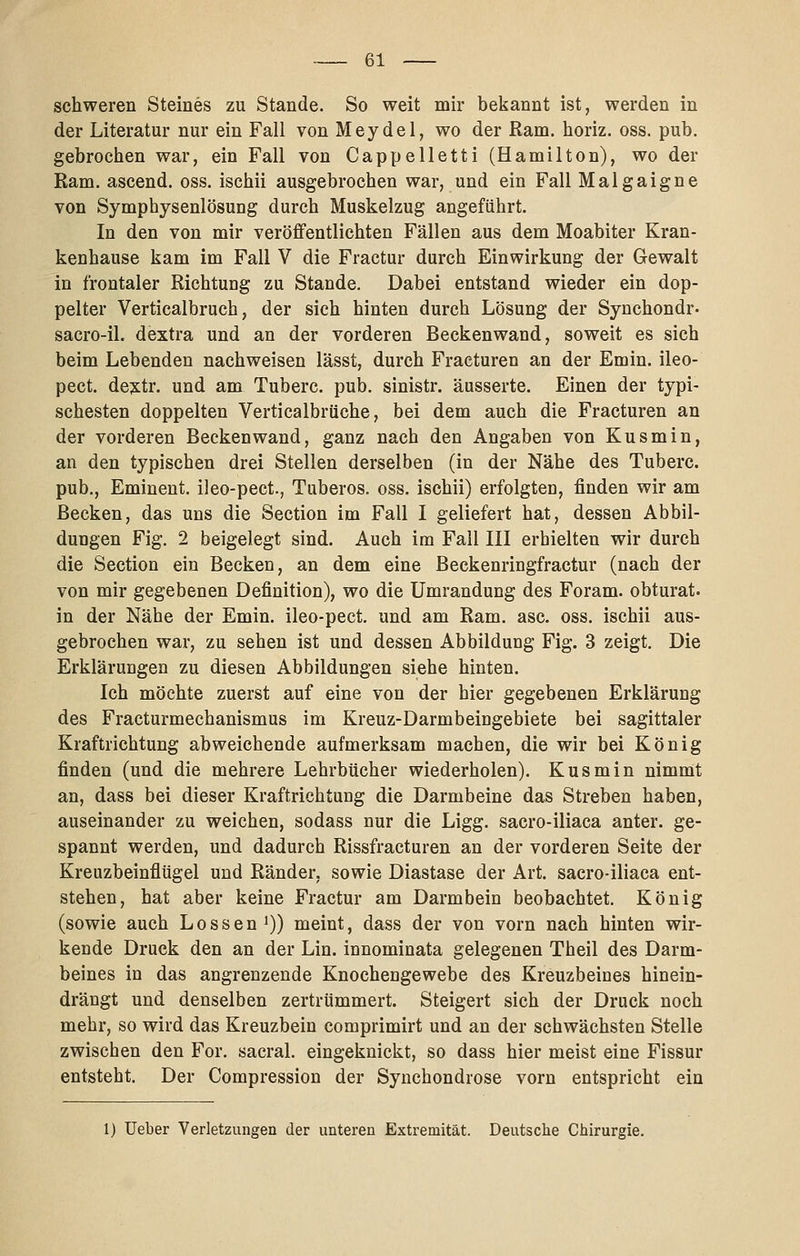 schweren Steines zu Stande. So weit mir bekannt ist, werden in der Literatur nur ein Fall von Meydel, wo der Ram. horiz. oss. pub. gebrochen war, ein Fall von Cappelletti (Hamilton), wo der Ram. ascend. oss. ischii ausgebrochen war, und ein Fall Malgaigne von Symphysenlösung durch Muskelzug angeführt. In den von mir veröffentlichten Fällen aus dem Moabiter Kran- kenhause kam im Fall V die Fractur durch Einwirkung der Gewalt in frontaler Richtung zu Stande. Dabei entstand wieder ein dop- pelter Verticalbruch, der sich hinten durch Lösung der Synchondr- sacro-il. dextra und an der vorderen Beckenwand, soweit es sich beim Lebenden nachweisen lässt, durch Fracturen an der Emin. ileo- pect. dejtr. und am Tuberc. pub. sinistr. äusserte. Einen der typi- schesten doppelten Verticalbrüche, bei dem auch die Fracturen an der vorderen Beckenwand, ganz nach den Angaben von Kusmin, an den typischen drei Stellen derselben (in der Nähe des Tuberc. pub., Eminent, ileo-pect., Tuberos. oss. ischii) erfolgten, finden wir am Becken, das uns die Section im Fall I geliefert hat, dessen Abbil- dungen Fig. 2 beigelegt sind. Auch im Fall III erhielten wir durch die Section ein Becken, an dem eine Beckenringfractur (nach der von mir gegebenen Definition), wo die Umrandung des Foram. obturat. in der Nähe der Emin. ileo-pect. und am Ram. asc. oss. ischii aus- gebrochen war, zu sehen ist und dessen Abbildung Fig. 3 zeigt. Die Erklärungen zu diesen Abbildungen siehe hinten. Ich möchte zuerst auf eine von der hier gegebenen Erklärung des Fracturmechanismus im Kreuz-Darmbeingebiete bei sagittaler Kraftrichtung abweichende aufmerksam machen, die wir bei König finden (und die mehrere Lehrbücher wiederholen). Kusmin nimmt an, dass bei dieser Kraftrichtung die Darmbeine das Streben haben, auseinander zu weichen, sodass nur die Ligg. sacro-iliaca anter. ge- spannt werden, und dadurch Rissfracturen an der vorderen Seite der Kreuzbeinflügel und Ränder, sowie Diastase der Art. sacro-iliaca ent- stehen, hat aber keine Fractur am Darmbein beobachtet. König (sowie auch Lossen^)) meint, dass der von vorn nach hinten wir- kende Druck den an der Lin. innominata gelegenen Theil des Darm- beines in das angrenzende Knochengewebe des Kreuzbeines hinein- drängt und denselben zertrümmert. Steigert sich der Druck noch mehr, so wird das Kreuzbein comprimirt und an der schwächsten Stelle zwischen den For, sacral. eingeknickt, so dass hier meist eine Fissur entsteht. Der Compression der Synchondrose vorn entspricht ein 1) lieber Verletzungen der unteren Extremität. Deutsche Chirurgie.