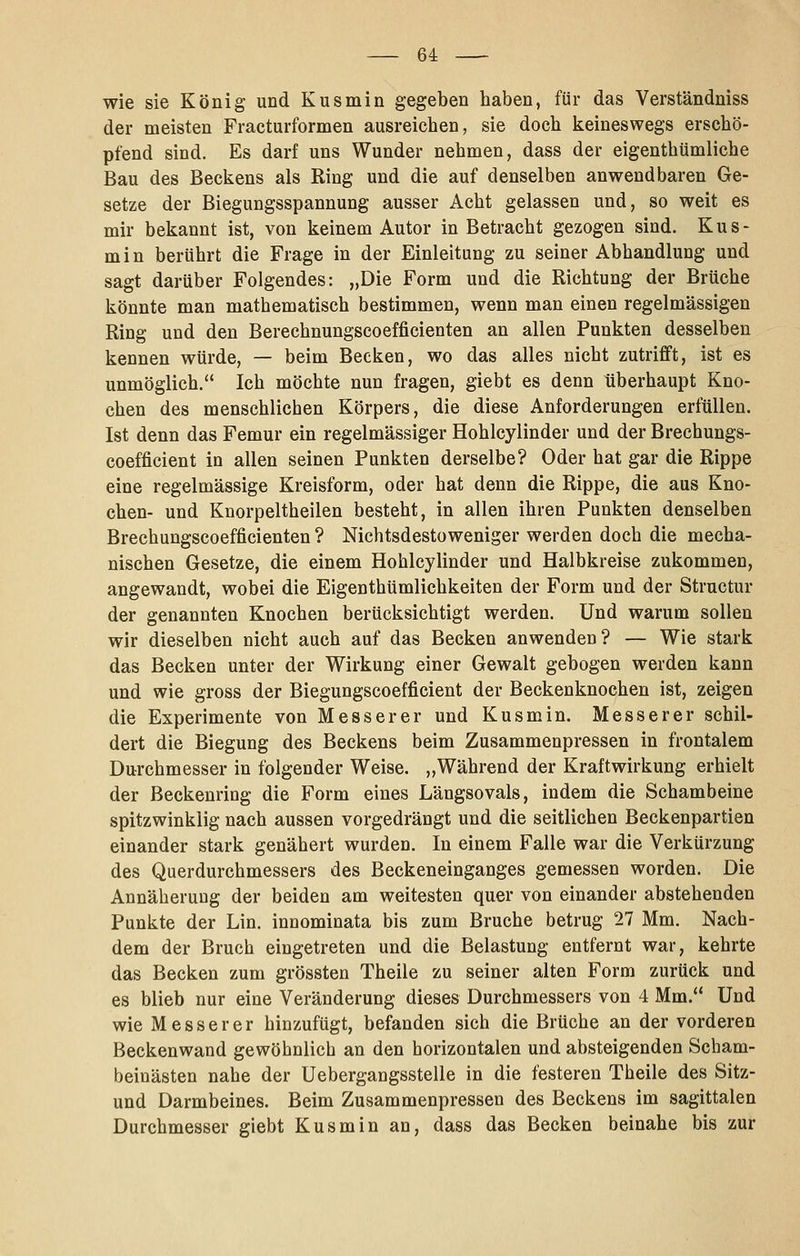 wie sie König und Kusmin gegeben haben, für das Verständniss der meisten Fracturformen ausreichen, sie doch keineswegs erschö- pfend sind. Es darf uns Wunder nehmen, dass der eigenthtimliche Bau des Beckens als Ring und die auf denselben anwendbaren Ge- setze der Biegungsspannung ausser Acht gelassen und, so weit es mir bekannt ist, von keinem Autor in Betracht gezogen sind. Kus- min berührt die Frage in der Einleitung zu seiner Abhandlung und sagt darüber Folgendes: „Die Form und die Richtung der Brüche könnte man mathematisch bestimmen, wenn man einen regelmässigen Ring und den Berechnungscoefficienten an allen Punkten desselben kennen würde, — beim Becken, wo das alles nicht zutrifft, ist es unmöglich. Ich möchte nun fragen, giebt es denn überhaupt Kno- chen des menschlichen Körpers, die diese Anforderungen erfüllen. Ist denn das Femur ein regelmässiger Hohlcylinder und der Brechungs- coefficient in allen seinen Punkten derselbe? Oder hat gar die Rippe eine regelmässige Kreisform, oder hat denn die Rippe, die aus Kno- chen- und Knorpeltheilen besteht, in allen ihren Punkten denselben Brechungscoefficienten ? Nichtsdestoweniger werden doch die mecha- nischen Gesetze, die einem Hohlcylinder und Halbkreise zukommen, angewandt, wobei die Eigenthümlichkeiten der Form und der Structur der genannten Knochen berücksichtigt werden. Und warum sollen wir dieselben nicht auch auf das Becken anwenden? — Wie stark das Becken unter der Wirkung einer Gewalt gebogen werden kann und wie gross der Biegungscoefficient der Beckenknochen ist, zeigen die Experimente von Messer er und Kusmin. Messer er schil- dert die Biegung des Beckens beim Zusammenpressen in frontalem Durchmesser in folgender Weise. „Während der Kraftwirkung erhielt der Beckenring die Form eines Längsovals, indem die Schambeine spitzwinklig nach aussen vorgedrängt und die seitlichen Beckenpartien einander stark genähert wurden. In einem Falle war die Verkürzung des Querdurchmessers des Beckeneinganges gemessen worden. Die Annäherung der beiden am weitesten quer von einander abstehenden Punkte der Lin. innominata bis zum Bruche betrug 27 Mm. Nach- dem der Bruch eingetreten und die Belastung entfernt war, kehrte das Becken zum grössten Theile zu seiner alten Form zurück und es blieb nur eine Veränderung dieses Durchmessers von 4 Mm. Und wie Messer er hinzufügt, befanden sich die Brüche an der vorderen Beckenwand gewöhnlich an den horizontalen und absteigenden Scbam- beinästen nahe der Uebergangsstelle in die festeren Theile des Sitz- und Darmbeines. Beim Zusammenpressen des Beckens im sagittalen Durchmesser giebt Kusmin an, dass das Becken beinahe bis zur