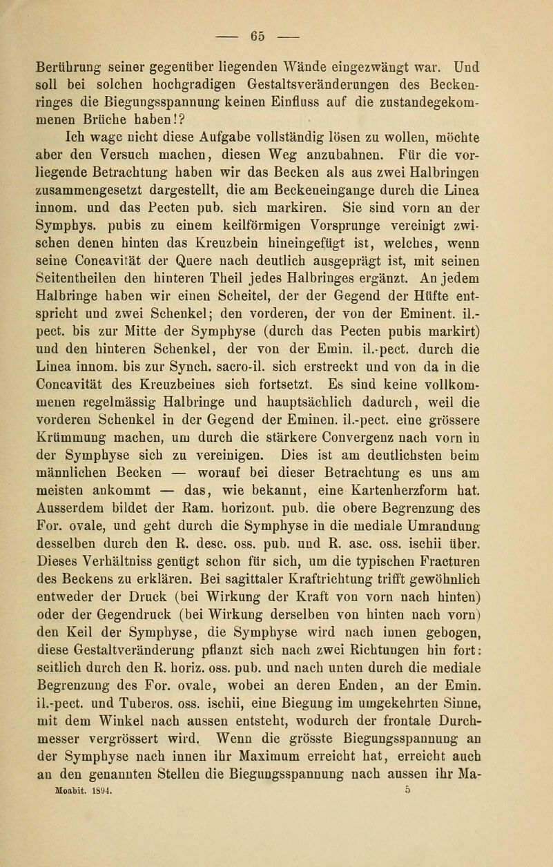 Berührung seiner gegenüber liegenden Wände eingezwängt war. Und soll bei solchen hochgradigen Gestaltsveränderangen des Becken- ringes die Biegungsspannung keinen Einfluss auf die zustandegekom- menen Brüche haben!? Ich wage nicht diese Aufgabe vollständig lösen zu wollen, möchte aber den Versuch machen, diesen Weg anzubahnen. Für die vor- liegende Betrachtung haben wir das Becken als aus zwei Halbringen zusammengesetzt dargestellt, die am Beckeneingange durch die Linea innom. und das Pecten pub. sich markiren. Sie sind vorn an der Symphys. pubis zu einem keilförmigen Vorsprunge vereinigt zwi- schen denen hinten das Kreuzbein hineingefügt ist, welches, wenn seine Concavität der Quere nach deutlich ausgeprägt ist, mit seinen Seitentheilen den hinteren Theil jedes Halbringes ergänzt. An jedem Halbringe haben wir einen Scheitel, der der Gegend der Hüfte ent- spricht und zwei Schenkel; den vorderen, der von der Eminent, il.- pect. bis zur Mitte der Symphyse (durch das Pecten pubis markirt) und den hinteren Schenkel, der von der Emin. il.-pect. durch die Linea innom. bis zur Synch. sacro-il. sich erstreckt und von da in die Concavität des Kreuzbeines sich fortsetzt. Es sind keine vollkom- menen regelmässig Halbringe und hauptsächlich dadurch, weil die vorderen Schenkel in der Gegend der Eminen. il.-pect. eine grössere Krümmung machen, um durch die stärkere Convergenz nach vorn in der Symphyse sich zu vereinigen. Dies ist am deutlichsten beim männlichen Becken — worauf bei dieser Betrachtung es uns am meisten ankommt — das, wie bekannt, eine Kartenherzform hat. Ausserdem bildet der Ram. horizout. pub. die obere Begrenzung des For. ovale, und geht durch die Symphyse in die mediale Umrandung desselben durch den R. desc. oss. pub. und R. asc. oss. ischii über. Dieses Verhältniss genügt schon für sich, um die typischen Fracturen des Beckens zu erklären. Bei sagittaler Kraftrichtung trifft gewöhnlich entweder der Druck (bei Wirkung der Kraft von vorn nach hinten) oder der Gegendruck (bei Wirkung derselben von hinten nach vorn) den Keil der Symphyse, die Symphyse wird nach innen gebogen, diese Gestaltveränderung pflanzt sich nach zwei Richtungen hin fort: seitlich durch den R. horiz. oss. pub. und nach unten durch die mediale Begrenzung des For. ovale, wobei an deren Enden, an der Emin. il.-pect. und Tuberos. oss. ischii, eine Biegung im umgekehrten Sinne, mit dem Winkel nach aussen entsteht, wodurch der frontale Durch- messer vergrössert wird. Wenn die grösste Biegungsspannung an der Symphyse nach innen ihr Maximum erreicht hat, erreicht auch an den genannten Stellen die Biegungsspannung nach aussen ihr Ma- Moabit. 1894. 5