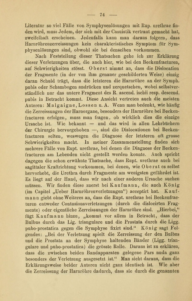 Literatur so viel Fälle von Symphysenlösungen mit Rup. urethrae fin- den wird, muss Jedem, der sich mit der Casuistik vertraut gemacht hat, zweifelhaft erscheinen. Jedenfalls kann man daraus folgern, dass Harnröhrenzerreissungen kein charakteristisches Symptom für Sym- physenlösungen sind, obwohl sie bei denselben vorkommen. Nach Feststellung dieser Thatsachen gehe ich zur Erklärung dieser Verletzungen über, die auch hier, wie bei den Beckenfracturen, auf Schwierigkeiten stösst. Oberst nimmt an, dass die Dislocation der Fragmente (in der von ihm genauer geschilderten Weise) einzig daran Schuld trägt, dass die letzteren die Harnröhre an der Symph. pubis oder Schambogen andrücken und zerquetschen, wobei selbstver- ständlich nur das untere Fragment des R. ascend. ischii resp. descend. pubis in Betracht kommt. Diese Ansicht vertreten auch die meisten Autoren: Malgaigne,Lossen u. A. Wenn man bedenkt, wie häufig die Zerreissungen der Harnorgane, besonders der Harnröhre bei Becken- fracturen erfolgen, muss man fragen, ob wirklich dies die einzige Ursache ist. Wie bekannt — und das wird io allen Lehrbüchern der Chirurgie hervorgehoben —, sind die Dislocationen bei Becken- fracturen selten, weswegen die Diagnose der letzteren oft grosse Schwierigkeiten macht. In meiner Zusammenstellung finden sich mehrere Fälle von Rupt. urethrae, bei denen die Diagnose der Becken- fracturen am Lebenden nicht gestellt werden konnte. Auch spricht dagegen die schon erwähnte Thatsache, dass Rupt. urethrae auch bei sagittaler Kraftrichtung vorkommen, bei denen, wie Oberst es selbst hervorhebt, die Urethra durch Fragmente am wenigsten gefährdet ist. Es liegt auf der Hand, dass wir nach einer anderen Ursache suchen müssen. Wir finden diese zuerst bei Kaufmann, die auch König (im Capitel „Ueber Harnröhrenverletzungen) acceptirt hat. Kauf- mann giebt ohne Weiteres an, dass die Rupt. urethrae bei Beckenfrac- turen entweder Contusionsverletzungen (durch die dislocirten Frag- mente) oder eigentliche Zerreissungen der Harnröhre sind. „Hierbei, fügt Kaufmann hinzu, „kommt vor allem in Betracht, dass der Bulbus durch das Lig. trianguläre und die Prostata durch die Ligg. pubo-prostatica gegen die Symphyse fixirt sind. König sagt Fol- gendes: „Bei der Verletzung spielt die Zerreissung der den Bulbus und die Prostata an der Symphyse haltenden Bänder (Ligg. trian- guläre und pubo-prostatica) die grösste Rolle, Daraus ist zu erklären, dass die zwischen beiden Bandapparaten gelegene Pars nuda ganz besonders der Verletzung ausgesetzt ist. Man sieht daraus, dass die Erklärungsweise beider Autoren nicht ganz identisch ist. Wie aber die Zerreissung der Harnröhre dadurch, dass sie durch die genannten