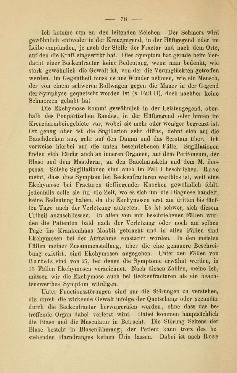 Ich komme nun zu den leitenden Zeichen. Der Schmerz wird gewöhnlich entweder in der Kreuzgegend, in der Hüftgegend oder im Leibe empfunden, je nach der Stelle der Fractur und nach dem Orte, auf den die Kraft eingewirkt hat. Dies Symptom hat gerade beim Ver- dacht einer Beckenfractur keine Bedeutung, wenn man bedenkt, wie stark gewöhnlich die Gewalt ist, von der die Verunglückten getroffen werden. Im Gegentheil muss es uns Wunder nehmen, wie ein Mensch, der von einem schweren Rollwagen gegen die Mauer in der Gegend der Symphyse gequetscht worden ist (s. Fall II), doch nachher keine Schmerzen gehabt hat. Die Ekchymose kommt gewöhnlich in der Leistengegend, ober- halb des Poupartischen Bandes, in der Hüftgegend oder hinten im Kreuzdarmbeingebiete vor, wobei sie mehr oder weniger begrenzt ist. Oft genug aber ist die Sugillation sehr diffus, dehnt sich auf die Bauchdecken aus, geht auf den Damm und das Scrotum über. Ich verweise hierbei auf die unten beschriebenen Fälle. Sugillationen finden sich häufig auch an inneren Organen, auf dem Peritoneum, der Blase und dem Mastdarm, an den Bauchmuskeln und dem M. ileo- psoas. Solche Sugillationen sind auch im Fall I beschrieben. Rose meint, dass dies Symptom bei Beckenfracturen werthlos ist, weil eine Ekchymose bei Fracturen tiefliegender Knochen gewöhnlich fehlt, jedenfalls solle sie für die Zeit, wo es sich um die Diagnose handelt, keine Bedeutung haben, da die Ekchymosen erst am dritten bis fünf- ten Tage nach der Verletzung auftreten. Es ist schwer, sich diesem Urtheil anzuschliessen. In allen von mir beschriebenen Fällen wur- den die Patienten bald nach der Verletzung oder noch am selben Tage ins Krankenhaus Moabit gebracht und in allen Fällen sind Ekchymosen bei der Aufnahme constatirt worden. In den meisten Fällen meiner Zusammenstellung, über die eine genauere Beschrei- bung existirt, sind Ekchymosen angegeben. Unter den Fällen von Bartels sind von 27, bei denen die Symptome erwähnt werden, in 13 Fällen Ekchymosen verzeichnet. Nach diesen Zahlen, meine ich, müssen wir die Ekchymose auch bei Beckenfracturen als ein beach- tenswerthes Symptom würdigen. Unter Functionsstörungen sind nur die Störungen zu verstehen, die durch die wirkende Gewalt infolge der Quetschung oder secundär durch die Beckenfractur hervorgerufen werden, ohne dass das be- treffende Organ dabei verletzt wird. Dabei kommen hauptsächlich die Blase und die Muscuiatur in Betracht. Die Störung Seitens der Blase besteht in Blasenlähmung; der Patient kann trotz des be- stehenden Harndranges keinen Urin lassen. Dabei ist nach Rose