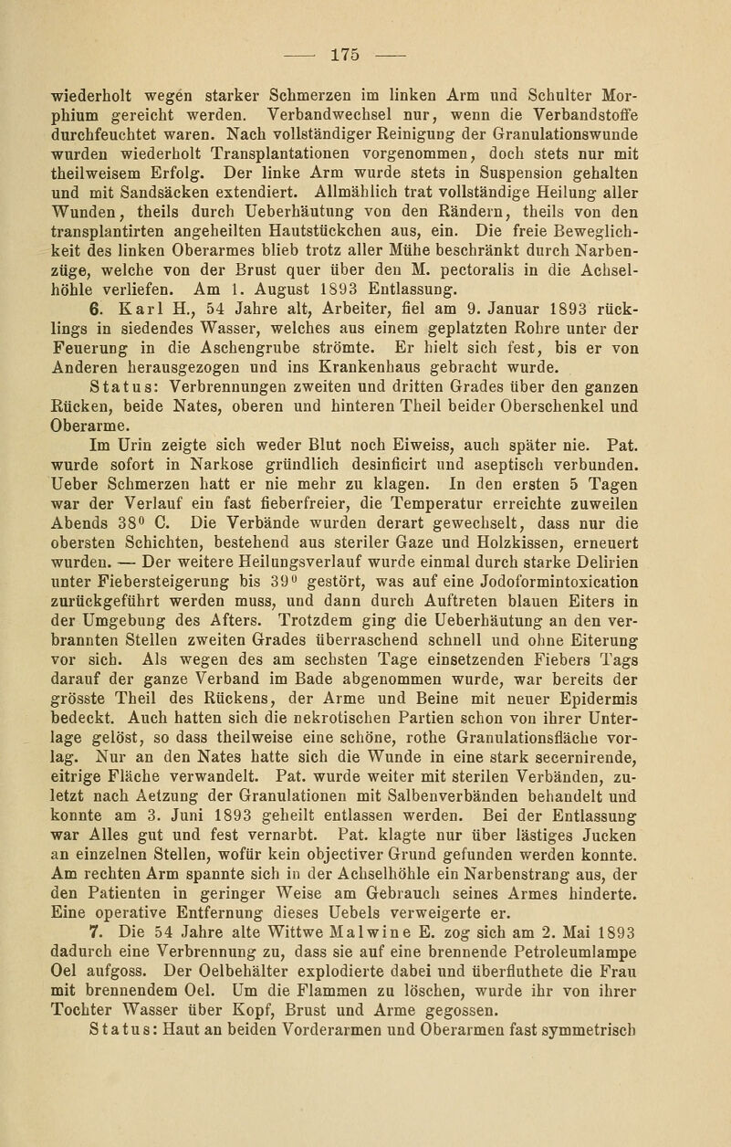 wiederholt wegen starker Schmerzen im linken Arm und Schulter Mor- phium gereicht werden. Verbandwechsel nur, wenn die Verbandstoffe durchfeuchtet waren. Nach vollständiger Reinigung der Granulationswunde wurden wiederholt Transplantationen vorgenommen, doch stets nur mit theilweisem Erfolg. Der linke Arm wurde stets in Suspension gehalten und mit Sandsäcken extendiert. Allmählich trat vollständige Heilung aller Wunden, theils durch Ueberhäutung von den Rändern, theils von den transplantirten angeheilten Hautstückchen aus, ein. Die freie Beweglich- keit des linken Oberarmes blieb trotz aller Mühe beschränkt durch Narben- züge, welche von der Brust quer über den M. pectoralis in die Achsel- höhle verliefen. Am 1. August 1893 Entlassung. 6. Karl H., 54 Jahre alt, Arbeiter, fiel am 9. Januar 1893 rück- lings in siedendes Wasser, welches aus einem geplatzten Rohre unter der Feuerung in die Aschengrube strömte. Er hielt sich fest, bis er von Anderen herausgezogen und ins Krankenhaus gebracht wurde. Status: Verbrennungen zweiten und dritten Grades über den ganzen Rücken, beide Nates, oberen und hinteren Theil beider Oberschenkel und Oberarme. Im Urin zeigte sich weder Blut noch Eiweiss, auch später nie. Pat. wurde sofort in Narkose gründlich desinficirt und aseptisch verbunden. Ueber Schmerzen hatt er nie mehr zu klagen. In den ersten 5 Tagen war der Verlauf ein fast fieberfreier, die Temperatur erreichte zuweilen Abends 38o C. Die Verbände wurden derart gewechselt, dass nur die obersten Schichten, bestehend aus steriler Gaze und Holzkissen, erneuert wurden. — Der weitere Heilungsverlauf wurde einmal durch starke Delirien unter Fiebersteigerung bis 39 gestört, was auf eine Jodoformintoxication zurückgeführt werden muss, und dann durch Auftreten blauen Eiters in der Umgebung des Afters. Trotzdem ging die Ueberhäutung an den ver- brannten Stellen zweiten Grades überraschend schnell und ohne Eiterung vor sich. Als wegen des am sechsten Tage einsetzenden Fiebers Tags darauf der ganze Verband im Bade abgenommen wurde, war bereits der grösste Theil des Rückens, der Arme und Beine mit neuer Epidermis bedeckt. Auch hatten sich die nekrotischen Partien schon von ihrer Unter- lage gelöst, so dass theilweise eine schöne, rothe Granulationsfläche vor- lag. Nur an den Nates hatte sich die Wunde in eine stark secernirende, eitrige Fläche verwandelt. Pat. wurde weiter mit sterilen Verbänden, zu- letzt nach Aetzung der Granulationen mit Salbenverbänden behandelt und konnte am 3. Juni 1893 geheilt entlassen werden. Bei der Entlassung war Alles gut und fest vernarbt. Pat. klagte nur über lästiges Jucken an einzelnen Stellen, wofür kein objectiver Grund gefunden werden konnte. Am rechten Arm spannte sich in der Achselhöhle ein Narbenstrang aus, der den Patienten in geringer Weise am Gebrauch seines Armes hinderte. Eine operative Entfernung dieses Uebels verweigerte er. 7. Die 54 Jahre alte Wittwe Malwine E. zog sich am 2. Mai 1893 dadurch eine Verbrennung zu, dass sie auf eine brennende Petroleumlampe Oel aufgoss. Der Oelbehälter explodierte dabei und überfluthete die Frau mit brennendem Oel. Um die Flammen zu löschen, wurde ihr von ihrer Tochter Wasser über Kopf, Brust und Arme gegossen. Status: Haut an beiden Vorderarmen und Oberarmen fast symmetrisch
