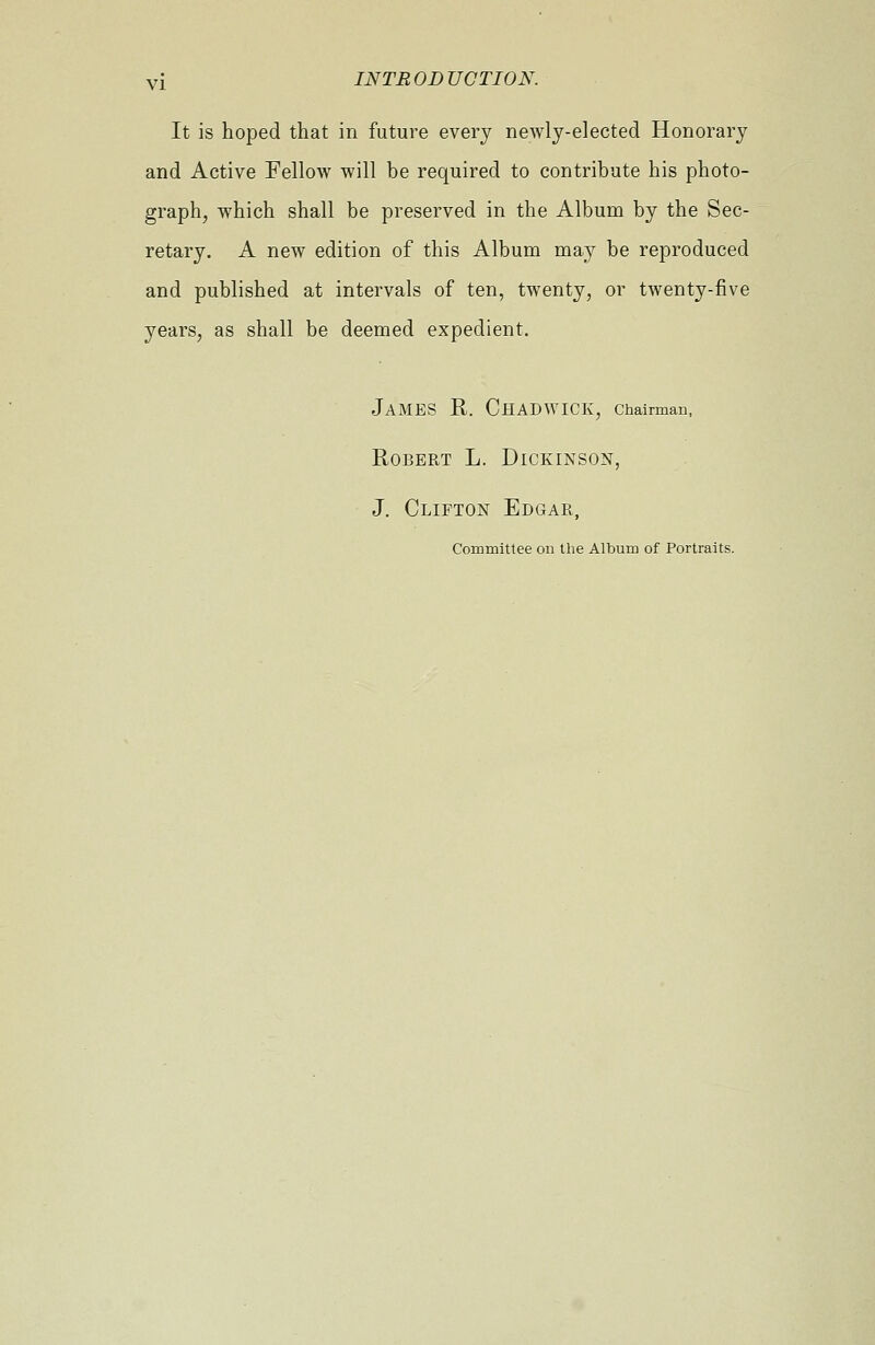 It is hoped that in future every newly-elected Honorary and Active Fellow will be required to contribute his photo- graph, which shall be preserved in the Album by the Sec- retary. A new edition of this Album may be reproduced and published at intervals of ten, twenty, or twenty-five years, as shall be deemed expedient. JAMES R. ChADWICK, Chairman, Robert L. Dickinson, J. Clifton Edgar, Committee on the Album of Portraits.