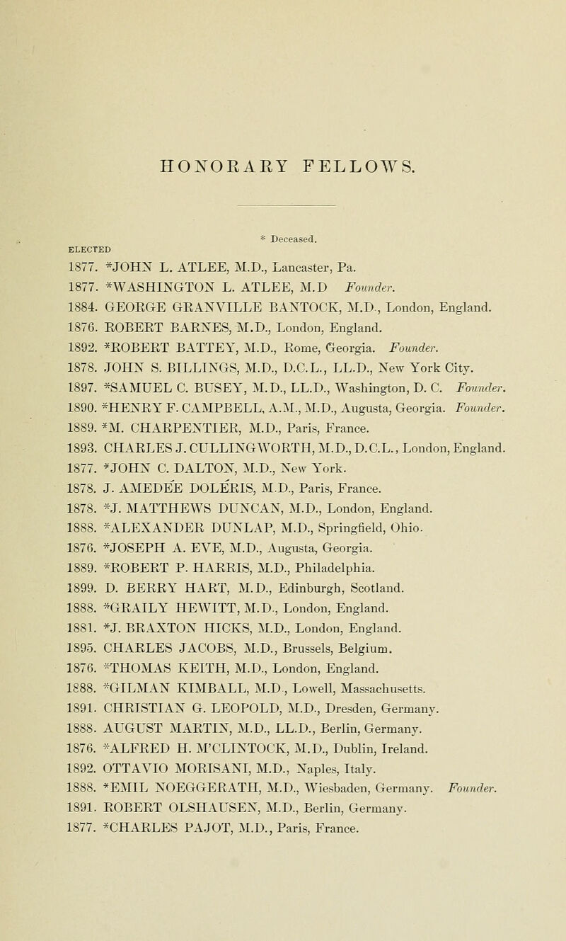 HONORARY FELLOWS. * Deceased. ELECTED 1877. *JOHN L. ATLEE, M.D., Lancaster, Pa. 1877. ^WASHINGTON L. ATLEE, M.D Founder. 1884. GEORGE GRANVILLE BANTOCK, M.D., London, England. 1876. ROBERT BARNES, M.D., London, England. 1892. *ROBERT BATTEY, M.D., Rome, Georgia. Founder. 1878. JOHN S. BILLINGS, M.D., D.C.L., LL.D., New York City. 1897. *SAMUEL C. BUSEY, M.D., LL.D., Washington, D. C. Founder. 1890. *HENRY F. CAMPBELL, A.M., M.D., Augusta, Georgia. Founder. 1889. *M. CHARPENTIER, M.D., Paris, France. 1893. CHARLES J. CULLINGWORTH, M.D., D.C.L., London, England. 1877. *JOHN C. D ALTON, M.D., New York. 1878. J. AMEDEE DOLERIS, M.D., Paris, France. 1878. *J. MATTHEWS DUNCAN, M.D., London, England. 1888. *ALEXANDER DUNLAP, M.D., Springfield, Ohio. 1876. *JOSEPH A. EVE, M.D., Augusta, Georgia. 1889. *ROBERT P. HARRIS, M.D., Philadelphia. 1899. D. BERRY HART, M.D., Edinburgh, Scotland. 1888. *GRAILY HEWITT, M.D., London, England. 1881. *J. BRAXTON HICKS, M.D., London, England. 1895. CHARLES JACOBS, M.D., Brussels, Belgium. 1876. *THOMAS KEITH, M.D., London, England. 1888. *GILMAN KIMBALL, M.D, Lowell, Massachusetts. 1891. CHRISTIAN G. LEOPOLD, M.D., Dresden, Germany. 1888. AUGUST MARTIN, M.D., LL.D., Berlin, Germany. 1876. *ALFRED H. M'CLINTOCK, M.D., Dublin, Ireland. 1892. OTTAVIO MORISANI, M.D., Naples, Italy. 1888. *EMIL NOEGGERATH, M.D., Wiesbaden, Germany. Founder. 1891. ROBERT OLSHAUSEN, M.D., Berlin, Germany. 1877. *CHARLES PA JOT, M.D., Paris, France.
