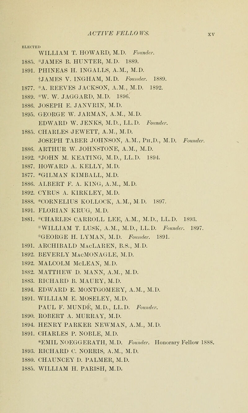 ELECTED WILLIAM T. HOWAKD, M.D. Founder. 1885. -JAMES B. HUNTER, M.D. 1889. 1891. PHINEAS H. INGALLS, A.M., M.D. tJAMES V. INGHAM, M.D. Founder. 1889. 1877. *A. EEEVES JACKSON, A.M., M.D. 1892. 1889. *W. W. JAGGARD, M.D. 1896. 1886. JOSEPH E. JANVRIN, M.D. 1895. GEORGE W. JARMAN, A.M., M.D. EDWARD W. JENKS, M.D, LL.D. Founder. 1885. CHARLES JEWETT, A.M., M.D. JOSEPH TABER JOHNSON, A.M., Ph.D., M.D. Founder. 1886. ARTHUR W. JOHNSTONE, A.M., M.D. 1892. *JOHN M. KEATING, M.D., LL.D. 1894. 1887. HOWARD A. KELLY, M.D. 1877. *GILMAN KIMBALL, M.D. 1886. ALBERT F. A. KING, A.M., M.D. 1892. CYRUS A. KIRKLEY, M.D. 1888. *C0RNEL1US KOLLOCK, A.M., M.D. 1897. 1891. FLORIAN KRUG, M.D. 1881. *CHARLES CARROLL LEE, A.M., M.D., LL.D. 1893. -WILLIAM T. LUSK, A.M., M.D., LL.D. Founder. 1897. *GEORGE H. LYMAN, M.D. Founder. 1891. 1891. ARCHIBALD MacLAREN, B.S., M.D. 1892. BEVERLY MacMONAGLE, M.D. 1892. MALCOLM McLEAN, M.D. 1882. MATTHEW D. MANN, A.M., M.D. 1883. RICHARD B. MAURY, M.D. 1894. EDWARD E. MONTGOMERY, A.M., M.D. 1891. WILLIAM E. MOSELEY, M.D. PAUL F. MUNDE, M.D., LL.D. Founder. 1890. ROBERT A. MURRAY, M.D. 1894. HENRY PARKER NEWMAN, A.M., M.D. 1891. CHARLES P. NOBLE, M.D. *EMIL NOEGGERATH, M.D. Founder. Honorary Fellow 1888. 1893. RICHARD C. NORRIS, A.M., M.D. 1880. CHAUNCEY D. PALMER, M.D. 1885. WILLIAM H. PARISH, M.D.