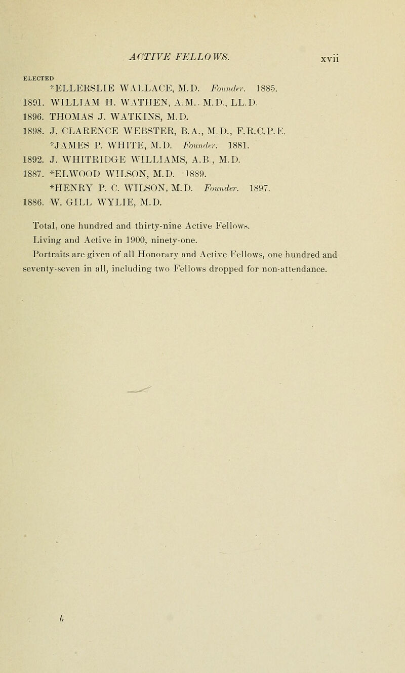 ELECTED *ELLERSLIE WALLACE, M.D. Founder. 1885. 1891. WLLLiAM H. WATHEN, A.M.. M.D., LL.D. 1896. THOMAS J. W ATKINS, M.D. 1898. J. CLARENCE WEBSTER, B.A., M.D., F.R.C.P.E. -JAMES P. WHITE, M.D. Founder. 1881. 1892. J. WHITRIDGE WILLIAMS, A.B., M.D. 1887. *ELWOOD WILSON, M.D. 18S9. *HENRY P. C. WILSON, M.D. Founder. 1897. 1886. W. GILL WYLIE, M.D. Total, one hundred and thirty-nine Active Fellows. Living and Active in 1900, ninety-one. Portraits are given of all Honorary and Active Fellows, one hundred and seventy-seven in all, including two Fellows dropped for non-attendance.