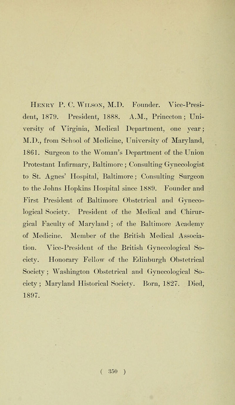 Hexry P. C. Wilson, M.D. Founder. Vice-Presi- dent, 1879. President, 1888. A.M., Princeton; Uni- versity of Virginia, Medical Department, one year; M.D., from School of Medicine, University of Maryland, 1861. Surgeon to the Woman's Department of the Union Protestant Infirmary, Baltimore ; Consulting Gynecologist to St. Agnes' Hospital, Baltimore; Consulting Surgeon to the Johns Hopkins Hospital since 1889. Founder and First President of Baltimore Obstetrical and Gyneco- logical Society. President of the Medical and Chirur- gical Faculty of Maryland; of the Baltimore Academy of Medicine. Member of the British Medical Associa- tion. Vice-President of the British Gynecological So- ciety. Honorary Fellow of the Edinburgh Obstetrical Society; Washington Obstetrical and Gynecological So- ciety; Maryland Historical Society. Born, 1827. Died, 1897.