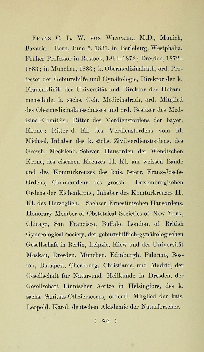 Feanz C. L. W. von Winckel, M.D., Munich, Bavaria. Born, June 5, 1837, in Berleburg, Westphalia. Friiher Professor in Rostock, 1864-1872; Dresden, 1872- 1883; in Mimchen, 1883 ; k. Obermedizinalrath, ord. Pro- fessor der Geburtshilfe und Gynakologie, Direktor der k. Frauenklinik der Universitat und Direktor der Hebarn- menschule, k. sachs. Geh. Medizinalrath, ord. Mitglied des Obermedizinalausschusses und ord. Besitzer des Med- izinal-Comit§'s; Ritter des Verdienstordens der bayer. Krone; Ritter d. Kl. des Verdienstordens vom hi. Michael, Inhaber des k. sachs. Zivilverdienstordens, des Grossh. Mecklenb.-Schwer. Hausorden der Wendischen Krone, des eisernen Kreuzes II. Kl. am weissen Bande und des Komturkreuzes des kais, osterr. Franz-Josefs- Ordens, Commandeur des grossh. Luxemburgischen Ordens der Eichenkrone, Inhaber des Komturkreuzes II. Kl. des Herzoglich. Sachsen Ernestinischen Hausordens, Honorary Member of Obstetrical Societies of New York, Chicago, San Francisco, Buffalo, London, of British Gynecological Society, der geburtshilflich-gynakologischen Gesellschaft in Berlin, Leipzic, Kiew und der Universitat Moskau, Dresden, Munchen, Edinburgh, Palermo, Bos- ton, Budapest, Cherbourg, Christiania, und Madrid, der Gesellschaft fur Natur-und Heilkunde in Dresden, der Gesellschaft Finnischer Aertze in Helsingfors, des k. sachs. Sanitats-Offizierscorps, ordentl. Mitglied der kais. Leopold. Karol. deutschen Akademie der Naturforscher.
