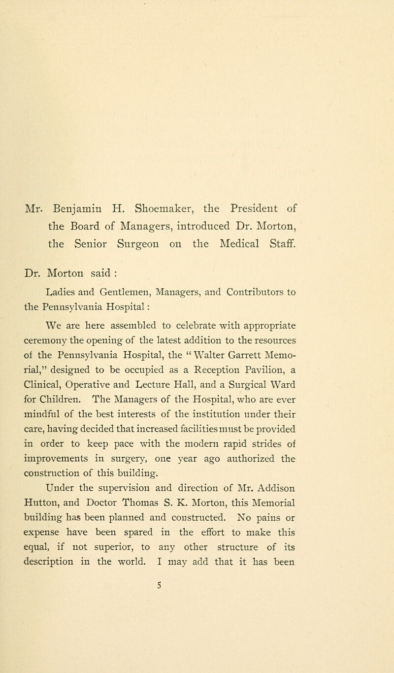 Mr. Benjamin H. Shoemaker, the President of the Board of Managers, introduced Dr. Morton, the Senior Surgeon on the Medical Staff. Dr. Morton said : Ladies and Gentlemen, Managers, and Contributors to the Pennsylvania Hospital: We are here assembled to celebrate with appropriate ceremony the opening of the latest addition to the resources of the Pennsylvania Hospital, the  Walter Garrett Memo- rial, designed to be occupied as a Reception Pavilion, a Clinical, Operative and Lecture Hall, and a Surgical Ward for Children. The Managers of the Hospital, who are ever mindful of the best interests of the institution under their care, having decided that increased facilities must be provided in order to keep pace with the modern rapid strides of improvements in surgery, one year ago authorized the construction of this building. Under the supervision and direction of Mr. Addison Hutton, and Doctor Thomas S. K. Morton, this Memorial building has been planned and constructed. No pains or expense have been spared in the effort to make this equal, if not superior, to any other structure of its description in the world. I may add that it has been