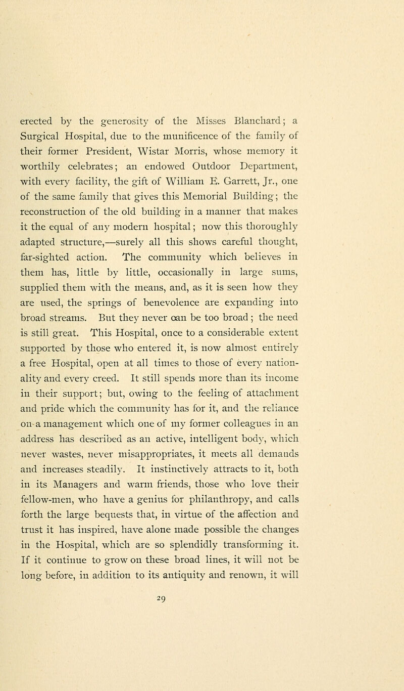 erected by the generosity of the Misses Blanchard; a Surgical Hospital, due to the munificence of the family of their former President, Wistar Morris, whose memory it worthily celebrates; an endowed Outdoor Department, with every facility, the gift of William E. Garrett, Jr., one of the same family that gives this Memorial Building; the reconstruction of the old building in a manner that makes it the equal of any modern hospital; now this thoroughly adapted structure,-—surely all this shows careful thought, far-sighted action. The community which believes in them has, little by little, occasionally in large sums, supplied them with the means, and, as it is seen how they are used, the springs of benevolence are expanding into broad streams. But they never oan be too broad ; the need is still great. This Hospital, once to a considerable extent supported by those who entered it, is now almost entirely a free Hospital, open at all times to those of every nation- ality and every creed. It still spends more than its income in their support; but, owing to the feeling of attachment and pride which the community has for it, and the reliance on-a management which one of my former colleagues in an address has described as an active, intelligent body, which never wastes, never misappropriates, it meets all demands and increases steadily. It instinctively attracts to it, both in its Managers and warm friends, those who love their fellow-men, who have a genius for philanthropy, and calls forth the large bequests that, in virtue of the affection and trust it has inspired, have alone made possible the changes in the Hospital, which are so splendidly transforming it. If it continue to grow on these broad lines, it will not be long before, in addition to its antiquity and renown, it will