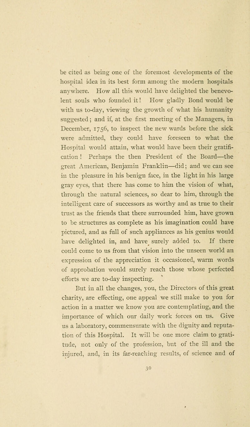 be cited as being one of the foremost developments of the hospital idea in its best form among the modern hospitals anywhere. How all this would have delighted the benevo- lent souls who founded it! How gladly Bond would be with us to-day, viewing the growth of what his humanity suggested; and if, at the first meeting of the Managers, in December, 1756, to inspect the new wards before the sick were admitted, they could have foreseen to what the Hospital would attain, what would have been their gratifi- cation ! Perhaps the then President of the Board—the great American, Benjamin Franklin—did; and we can see in the pleasure in his benign face, in the light in his large gray eyes, that there has come to him the vision of what, through the natural sciences, so dear to him, through the intelligent care of successors as worthy and as true to their trust as the friends that there surrounded him, have grown to be structures as complete as his imagination could have pictured, and as full of such appliances as his genius would have delighted in, and have surely added to. If there could come to us from that vision into the unseen world an expression of the appreciation it occasioned, warm words of approbation would surely reach those whose perfected efforts we are to-day inspecting. But in all the changes, you, the Directors of this great charity, are effecting, one appeal we still make to you for action in a matter we know you are contemplating, and the importance of which our daily work forces on us. Give us a laboratory, commensurate with the dignity and reputa- tion of this Hospital. It will be one more claim to grati- tude, not only of the profession, but of the ill and the injured, and, in its far-reaching results, of science and of 3°